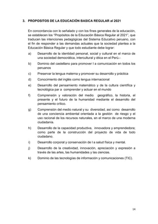 3. PROPOSITOS DE LA EDUCACIÓN BASICA REGULAR al 2021


  En concordancia con lo señalado y con los ﬁnes generales de la educación,
  se establecen los “Propósitos de la Educación Básica Regular al 2021”, que
  traducen las intenciones pedagógicas del Sistema Educativo peruano, con
  el fin de responder a las demandas actuales que la sociedad plantea a la
  Educación Básica Regular y que todo estudiante debe lograr:
  a)    Desarrollo de la identidad personal, social y cultural en el marco de
        una sociedad democrática, intercultural y ética en el Perú.-
  b)    Dominio del castellano para promover l a comunicación en todos los
        peruanos
  c)    Preservar la lengua materna y promover su desarrollo y práctica
  d)    Conocimiento del inglés como lengua internacional
  e)    Desarrollo del pensamiento matemático y de la cultura científica y
        tecnológica par a comprender y actuar en el mundo
  f)    Comprensión y valoración del medio geográfico, la historia, el
        presente y el futuro de la humanidad mediante el desarrollo del
        pensamiento crítico.
  g)    Comprensión del medio natural y su diversidad, así como desarrollo
        de una conciencia ambiental orientada a la gestión de riesgo y el
        uso racional de los recursos naturales, en el marco de una moderna
        ciudadanía.
  h)    Desarrollo de la capacidad productiva, innovadora y emprendedora;
        como parte de la construcción del proyecto de vida de todo
        ciudadano.
  i)    Desarrollo corporal y conservación de l a salud física y mental.
  j)    Desarrollo de la creatividad, innovación, apreciación y expresión a
        través de las artes, las humanidades y las ciencias.
  k)    Dominio de las tecnologías de información y comunicaciones (TIC).




                                                                           14
 