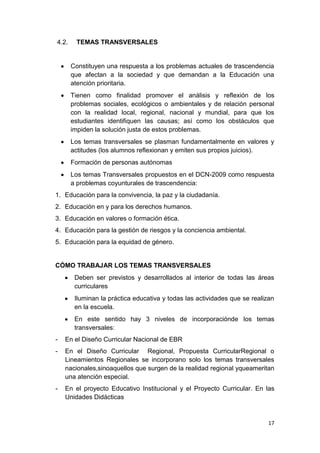 4.2.    TEMAS TRANSVERSALES


       Constituyen una respuesta a los problemas actuales de trascendencia
       que afectan a la sociedad y que demandan a la Educación una
       atención prioritaria.
       Tienen como finalidad promover el análisis y reflexión de los
       problemas sociales, ecológicos o ambientales y de relación personal
       con la realidad local, regional, nacional y mundial, para que los
       estudiantes identifiquen las causas; así como los obstáculos que
       impiden la solución justa de estos problemas.
       Los temas transversales se plasman fundamentalmente en valores y
       actitudes (los alumnos reflexionan y emiten sus propios juicios).
       Formación de personas autónomas
       Los temas Transversales propuestos en el DCN-2009 como respuesta
       a problemas coyunturales de trascendencia:
1. Educación para la convivencia, la paz y la ciudadanía.
2. Educación en y para los derechos humanos.
3. Educación en valores o formación ética.
4. Educación para la gestión de riesgos y la conciencia ambiental.
5. Educación para la equidad de género.


CÓMO TRABAJAR LOS TEMAS TRANSVERSALES
        Deben ser previstos y desarrollados al interior de todas las áreas
        curriculares
        Iluminan la práctica educativa y todas las actividades que se realizan
        en la escuela.
        En este sentido hay 3 niveles de incorporaciónde los temas
        transversales:
-   En el Diseño Curricular Nacional de EBR
-   En el Diseño Curricular Regional, Propuesta CurricularRegional o
    Lineamientos Regionales se incorporano solo los temas transversales
    nacionales,sinoaquellos que surgen de la realidad regional yqueameritan
    una atención especial.
-   En el proyecto Educativo Institucional y el Proyecto Curricular. En las
    Unidades Didácticas



                                                                           17
 