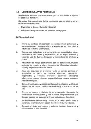 4.3.    LOGROS EDUCATIVOS POR NIVELES
     Son las características que se espera tengan los estudiantes al egresar
     de cada nivel de la EBR.
     Garantizar los aprendizajes de los estudiantes para constituirse en un
     factor de calidad requiere:
        Diversificar el Diseño Curricular Nacional.
        Un cambio real y efectivo en los procesos pedagógicos.


A) Educación Inicial


a.      Afirma su identidad al reconocer sus características personales y
        reconocerse como sujeto de afecto y respeto por los otros niños y
        adultos de su familia y comunidad.
b.      Expresa con naturalidad y creativamente sus necesidades, ideas,
        sentimientos, emociones y experiencias, en su lengua materna y
        haciendo uso de diversos lenguajes y manifestaciones artísticas y
        lúdicas.
c.      Interactúa y se integra positivamente con sus compañeros, muestra
        actitudes de respeto al otro y reconoce las diferencias culturales,
        físicas y de pertenencia de los demás.
d.      Actúa con seguridad en sí mismo y ante los demás; participa en
        actividades de grupo de manera afectuosa, constructiva,
        responsable y solidaria; buscando solucionar situaciones
        relacionadas con sus intereses y necesidades de manera autónoma
        y solicitando ayuda.
e.      Demuestra valoración y respeto por la iniciativa, el aporte y el trabajo
        propio y de los demás; iniciándose en el uso y la aplicación de las
        TIC.
f.      Conoce su cuerpo y disfruta de su movimiento, demuestra la
        coordinación motora gruesa y fina y asume comportamientos que
        denotan cuidado por su persona, frente a situaciones de peligro.
g.      Se desenvuelve con respeto y cuidado en el medio que lo rodea y
        explora su entorno natural y social, descubriendo su importancia.
h.      Demuestra interés por conocer y entender hechos, fenómenos y
        situaciones de la vida cotidiana.




                                                                             18
 