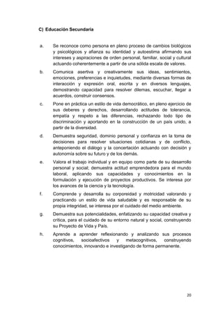 C) Educación Secundaria


a.    Se reconoce como persona en pleno proceso de cambios biológicos
      y psicológicos y afianza su identidad y autoestima afirmando sus
      intereses y aspiraciones de orden personal, familiar, social y cultural
      actuando coherentemente a partir de una sólida escala de valores.
b.    Comunica asertiva y creativamente sus ideas, sentimientos,
      emociones, preferencias e inquietudes, mediante diversas formas de
      interacción y expresión oral, escrita y en diversos lenguajes,
      demostrando capacidad para resolver dilemas, escuchar, llegar a
      acuerdos, construir consensos.
c.    Pone en práctica un estilo de vida democrático, en pleno ejercicio de
      sus deberes y derechos, desarrollando actitudes de tolerancia,
      empatía y respeto a las diferencias, rechazando todo tipo de
      discriminación y aportando en la construcción de un país unido, a
      partir de la diversidad.
d.    Demuestra seguridad, dominio personal y confianza en la toma de
      decisiones para resolver situaciones cotidianas y de conflicto,
      anteponiendo el diálogo y la concertación actuando con decisión y
      autonomía sobre su futuro y de los demás.
e.    Valora el trabajo individual y en equipo como parte de su desarrollo
      personal y social; demuestra actitud emprendedora para el mundo
      laboral, aplicando sus capacidades y conocimientos en la
      formulación y ejecución de proyectos productivos. Se interesa por
      los avances de la ciencia y la tecnología.
f.    Comprende y desarrolla su corporeidad y motricidad valorando y
      practicando un estilo de vida saludable y es responsable de su
      propia integridad, se interesa por el cuidado del medio ambiente.
g.    Demuestra sus potencialidades, enfatizando su capacidad creativa y
      crítica, para el cuidado de su entorno natural y social, construyendo
      su Proyecto de Vida y País.
h.    Aprende a aprender reflexionando y analizando sus procesos
      cognitivos,  socioafectivos   y    metacognitivos,   construyendo
      conocimientos, innovando e investigando de forma permanente.




                                                                          20
 