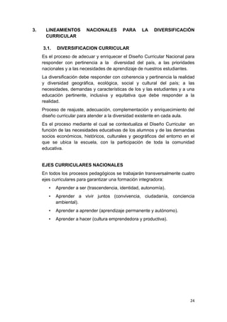 3.    LINEAMIENTOS        NACIONALES        PARA     LA    DIVERSIFICACIÓN
      CURRICULAR

     3.1.   DIVERSIFICACION CURRICULAR
     Es el proceso de adecuar y enriquecer el Diseño Curricular Nacional para
     responder con pertinencia a la diversidad del país, a las prioridades
     nacionales y a las necesidades de aprendizaje de nuestros estudiantes.
     La diversificación debe responder con coherencia y pertinencia la realidad
     y diversidad geográfica, ecológica, social y cultural del país; a las
     necesidades, demandas y características de los y las estudiantes y a una
     educación pertinente, inclusiva y equitativa que debe responder a la
     realidad.
     Proceso de reajuste, adecuación, complementación y enriquecimiento del
     diseño curricular para atender a la diversidad existente en cada aula.
     Es el proceso mediante el cual se contextualiza el Diseño Curricular en
     función de las necesidades educativas de los alumnos y de las demandas
     socios económicos, históricos, culturales y geográficos del entorno en el
     que se ubica la escuela, con la participación de toda la comunidad
     educativa.


     EJES CURRICULARES NACIONALES
     En todos los procesos pedagógicos se trabajarán transversalmente cuatro
     ejes curriculares para garantizar una formación integradora:
        •   Aprender a ser (trascendencia, identidad, autonomía).
        •   Aprender a vivir juntos (convivencia, ciudadanía, conciencia
            ambiental).
        •   Aprender a aprender (aprendizaje permanente y autónomo).
        •   Aprender a hacer (cultura emprendedora y productiva).




                                                                            24
 