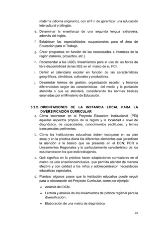 materna (idioma originario), con el fi n de garantizar una educación
       intercultural y bilingüe.
  e. Determinar la enseñanza de una segunda lengua extranjera,
     además del inglés.
  f. Establecer las especialidades ocupacionales para el área de
     Educación para el Trabajo.
  g. Crear programas en función de las necesidades e intereses de la
     región (talleres, proyectos, etc.).
  h. Recomendar a las UGEL lineamientos para el uso de las horas de
     libre disponibilidad de las IIEE en el marco de su PCI.
  i.   Definir el calendario escolar en función de las características
       geográficas, climáticas, culturales y productivas.
  j.   Desarrollar formas de gestión, organización escolar, y horarios
       diferenciados según las características del medio y la población
       atendida o que se atenderá, considerando las normas básicas
       emanadas por el Ministerio de Educación.


3.2.2. ORIENTACIONES DE LA INSTANCIA LOCAL PARA LA
       DIVERSIFICACIÓN CURRICULAR
   a. Cómo incorporar en el Proyecto Educativo Institucional (PEI)
      aquellos aspectos propios de la región y la localidad a nivel de
      diagnóstico, de capacidades, conocimientos yactitudes, y temas
      transversales pertinentes.
  b. Cómo las instituciones educativas deben incorporar en su plan
     anual y en la práctica diaria los diferentes elementos que garanticen
     la atención a lo básico que se presenta en el DCN; PCR o
     Lineamientos Regionales y lo particularmente característico de los
     estudiantescon los que está trabajando.
  c. Qué significa en la práctica hacer adaptaciones curriculares en el
     marco de una enseñanzainclusiva, que permita atender de manera
     efectiva y con calidad a los niños y adolescentescon necesidades
     educativas especiales.
  d. Plantear algunos pasos que la institución educativa puede seguir
     para la elaboración del Proyecto Curricular, como por ejemplo:
          Análisis del DCN.
          Lectura y análisis de los lineamientos de política regional para la
          diversificación.
          Elaboración de una matriz de diagnóstico.

                                                                          26
 