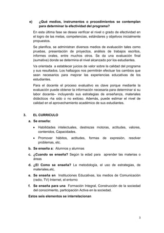 e)      ¿Qué medios, instrumentos o procedimientos se contemplan
             para determinar la efectividad del programa?
          En esta última fase se desea verificar el nivel o grado de efectividad en
          el logro de las metas, competencias, estándares y objetivos inicialmente
          propuestos.
          Se planifica, se administran diversos medios de evaluación tales como
          pruebas, presentación de proyectos, análisis de trabajos escritos,
          informes orales, entre muchos otros. Se da una evaluación final
          (sumativa) donde se determina el nivel alcanzado por los estudiantes.
          Va orientada a establecer juicios de valor sobre la calidad del programa
          y sus resultados. Los hallazgos nos permitirán efectuar los cambios que
          sean necesarios para mejorar las experiencias educativas de los
          estudiantes.
          Para el docente el proceso evaluativo es clave porque mediante la
          evaluación puede obtener la información necesaria para determinar si su
          labor docente– incluyendo sus estrategias de enseñanza, materiales
          didácticos -ha sido o no exitoso. Además, puede estimar el nivel de
          calidad en el aprovechamiento académico de sus estudiantes.


3.        EL CURRICULO
     a. Se enseña:
             Habilidades intelectuales, destrezas motoras, actitudes, valores,
             contenidos, Capacidades.
             Promover hábitos,     actitudes,   formas   de   expresión,   resolver
             problemas, etc.
     b. Se enseña a: Alumnos y alumnas
     c. ¿Cuando se enseña? Según la edad para aprender las materias o
        áreas
     d. ¿El Como se enseña? La metodología, el uso de estrategias, de
        materiales,etc.
     e. Se enseña en Instituciones Educativas, los medios de Comunicación
        (radio, TV) Internet, el entorno
     f. Se enseña para una Formación Integral, Construcción de la sociedad
        del conocimiento, participación Activa en la sociedad.
     Estos seis elementos se interrelacionan




                                                                                 3
 