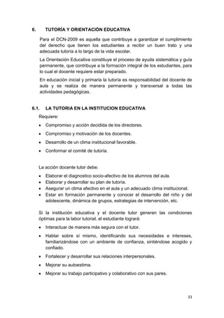 6.       TUTORÍA Y ORIENTACIÓN EDUCATIVA

       Para el DCN-2009 es aquella que contribuye a garantizar el cumplimiento
       del derecho que tienen los estudiantes a recibir un buen trato y una
       adecuada tutoría a lo largo de la vida escolar.
       La Orientación Educativa constituye el proceso de ayuda sistemática y guía
       permanente, que contribuye a la formación integral de los estudiantes, para
       lo cual el docente requiere estar preparado.
       En educación inicial y primaria la tutoría es responsabilidad del docente de
       aula y se realiza de manera permanente y transversal a todas las
       actividades pedagógicas.


6.1.     LA TUTORIA EN LA INSTITUCION EDUCATIVA
     Requiere:
         Compromiso y acción decidida de los directores.
         Compromiso y motivación de los docentes.
         Desarrollo de un clima institucional favorable.
         Conformar el comité de tutoría.


     La acción docente tutor debe:
         Elaborar el diagnostico socio-afectivo de los alumnos del aula.
         Elaborar y desarrollar su plan de tutoría.
         Asegurar un clima afectivo en el aula y un adecuado clima institucional.
         Estar en formación permanente y conocer el desarrollo del niño y del
         adolescente, dinámica de grupos, estrategias de intervención, etc.

     Si la institución educativa y el docente tutor generan las condiciones
     óptimas para la labor tutorial, el estudiante logrará:
         Interactuar de manera más segura con el tutor.
         Hablar sobre sí mismo, identiﬁcando sus necesidades e intereses,
         familiarizándose con un ambiente de conﬁanza, sintiéndose acogido y
         conﬁado.
         Fortalecer y desarrollar sus relaciones interpersonales.
         Mejorar su autoestima.
         Mejorar su trabajo participativo y colaborativo con sus pares.




                                                                                33
 