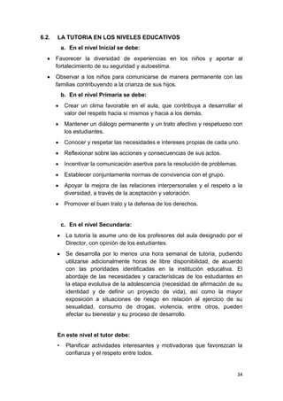 6.2.   LA TUTORIA EN LOS NIVELES EDUCATIVOS
           a. En el nivel Inicial se debe:
       Favorecer la diversidad de experiencias en los niños y aportar al
       fortalecimiento de su seguridad y autoestima.
       Observar a los niños para comunicarse de manera permanente con las
       familias contribuyendo a la crianza de sus hijos.
           b. En el nivel Primaria se debe:
            Crear un clima favorable en el aula, que contribuya a desarrollar el
            valor del respeto hacia sí mismos y hacia a los demás.
            Mantener un diálogo permanente y un trato afectivo y respetuoso con
            los estudiantes.
            Conocer y respetar las necesidades e intereses propias de cada uno.
            Reflexionar sobre las acciones y consecuencias de sus actos.
            Incentivar la comunicación asertiva para la resolución de problemas.
            Establecer conjuntamente normas de convivencia con el grupo.
            Apoyar la mejora de las relaciones interpersonales y el respeto a la
            diversidad, a través de la aceptación y valoración.
            Promover el buen trato y la defensa de los derechos.


           c. En el nivel Secundaria:
            La tutoría la asume uno de los profesores del aula designado por el
            Director, con opinión de los estudiantes.
            Se desarrolla por lo menos una hora semanal de tutoría, pudiendo
            utilizarse adicionalmente horas de libre disponibilidad, de acuerdo
            con las prioridades identificadas en la institución educativa. El
            abordaje de las necesidades y características de los estudiantes en
            la etapa evolutiva de la adolescencia (necesidad de afirmación de su
            identidad y de definir un proyecto de vida), así como la mayor
            exposición a situaciones de riesgo en relación al ejercicio de su
            sexualidad, consumo de drogas, violencia, entre otros, pueden
            afectar su bienestar y su proceso de desarrollo.


       En este nivel el tutor debe:
       •    Planificar actividades interesantes y motivadoras que favorezcan la
            confianza y el respeto entre todos.


                                                                               34
 