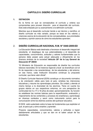 CAPITULO II: DISEÑO CURRICULAR


1.   DEFINICION
     Es la forma en que se conceptualiza el currículo y ordena sus
     componentes para proveer dirección para el desarrollo del currículo.
     Esto está enlazado por su acercamiento a la definición curricular.
     Mientras que el desarrollo curricular tiende a ser técnico y científico, el
     diseño curricular es más variado, porque se basa en los valores y
     creencias acerca de la educación de los conceptualistas, sus prioridades
     escolares y opinión acerca de cómo los estudiantes aprenden.



2.   DISEÑO CURRICULAR NACIONAL R.M. N° 0440-2009-ED
     La Educación Básica está destinada a favorecer el desarrollo integral del
     estudiante, el despliegue de sus potencialidades y el desarrollo de
     capacidades, conocimientos, actitudes y valores fundamentales que la
     persona debe poseer para actuar adecuada y eficazmente en los
     diversos ámbitos de la sociedad”.Artículo 29° de la Ley General de
     Educación Nº 28044
     “El Ministerio de Educación es responsable de diseñar los currículos
     básicos nacionales. En la instancia regional y local se diversifican con el
     fin de responder a las características de los estudiantes y del entorno;
     en ese marco, cada Institución Educativa construye su propuesta
     curricular, que tiene valor oficial”.
     El Diseño Curricular Nacional (DCN) constituye un documento normativo
     y de orientación válida para todo el país, sintetiza las intenciones
     educativas y resume los aprendizajes previstos. Da unidad y atiende al
     mismo tiempo a la diversidad de los alumnos. Tiene en cuenta los
     grupos etarios en sus respectivos entornos, en una perspectiva de
     continuidad de 0 a 17 ó 18 años de edad, aproximadamente. Su función
     es establecer las normas básicas para la especificación, evaluación y
     mejoramiento de los contenidos y procesos de enseñanza y aprendizaje
     en diversos contextos y servir como instrumento común para la
     comunicación entre los distintos actores del quehacer educativo.
     El DCN está sustentado sobre la base de fundamentos que explicitan el
     qué, el para qué y cómo enseñar y aprender.
     Propone capacidades, conocimientos, valores y actitudes a lograr
     debidamente articulados y que se dan en el saber actuar de los
     estudiantes.


                                                                              4
 