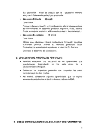 La Educación Inicial se articula con la Educación Primaria
       asegurandoCoherencia pedagógica y curricular
       Educación Primaria         (II nivel)
       Dura 6 años
       Promueve la comunicación en todaslas áreas, el manejo operacional
       del conocimiento, el desarrollo personal, espiritual, físico, afectivo
       Social, vocacional y artístico, el Pensamiento lógico, la creatividad,...
       Educación Secundaria          (III nivel)
       Dura 5 años
        Ofrece una educación integral medianteuna formación científica,
       humanista ytécnica. Afianza su identidad personaly social.
       Profundiza los aprendizajesLogrados en el nivel de Ed. Primaria
       Orientado al desarrollo de capacidades.


 D. LOS LOGROS DE APRENDIZAJE POR CICLOS:
       Permiten establecer una secuencia en los aprendizajes que
       losestudiantes desarrollarán en los siete ciclos de la
       EducaciónBásica Regular.
       Evidencian los propósitos generales que comparten las áreas
       curriculares de los tres niveles.
       Así mismo, constituyen aquellos aprendizajes que se espera
       alcancen los estudiantes al término de cada ciclo de la EBR.




2. DISEÑO CURRICULAR NACIONAL DE LA EBR Y SUS FUNDAMENTOS


                                                                              9
 