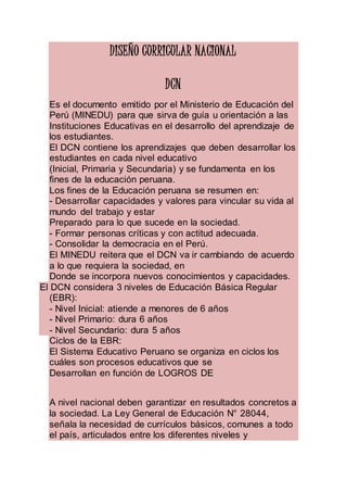 DISEÑO CURRICULAR NACIONAL
DCN
Es el documento emitido por el Ministerio de Educación del
Perú (MINEDU) para que sirva de guía u orientación a las
Instituciones Educativas en el desarrollo del aprendizaje de
los estudiantes.
El DCN contiene los aprendizajes que deben desarrollar los
estudiantes en cada nivel educativo
(Inicial, Primaria y Secundaria) y se fundamenta en los
fines de la educación peruana.
Los fines de la Educación peruana se resumen en:
- Desarrollar capacidades y valores para vincular su vida al
mundo del trabajo y estar
Preparado para lo que sucede en la sociedad.
- Formar personas críticas y con actitud adecuada.
- Consolidar la democracia en el Perú.
El MINEDU reitera que el DCN va ir cambiando de acuerdo
a lo que requiera la sociedad, en
Donde se incorpora nuevos conocimientos y capacidades.
El DCN considera 3 niveles de Educación Básica Regular
(EBR):
- Nivel Inicial: atiende a menores de 6 años
- Nivel Primario: dura 6 años
- Nivel Secundario: dura 5 años
Ciclos de la EBR:
El Sistema Educativo Peruano se organiza en ciclos los
cuáles son procesos educativos que se
Desarrollan en función de LOGROS DE
A nivel nacional deben garantizar en resultados concretos a
la sociedad. La Ley General de Educación N° 28044,
señala la necesidad de currículos básicos, comunes a todo
el país, articulados entre los diferentes niveles y
 
