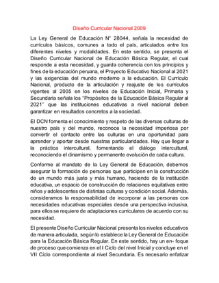 Diseño Curricular Nacional 2009
La Ley General de Educación N° 28044, señala la necesidad de
currículos básicos, comunes a todo el país, articulados entre los
diferentes niveles y modalidades. En este sentido, se presenta el
Diseño Curricular Nacional de Educación Básica Regular, el cual
responde a esta necesidad, y guarda coherencia con los principios y
ﬁnes de la educación peruana, el Proyecto Educativo Nacional al 2021
y las exigencias del mundo moderno a la educación. El Currículo
Nacional, producto de la articulación y reajuste de los currículos
vigentes al 2005 en los niveles de Educación Inicial, Primaria y
Secundaria señala los “Propósitos de la Educación Básica Regular al
2021” que las instituciones educativas a nivel nacional deben
garantizar en resultados concretos a la sociedad.
El DCN fomenta el conocimiento y respeto de las diversas culturas de
nuestro país y del mundo, reconoce la necesidad imperiosa por
convertir el contacto entre las culturas en una oportunidad para
aprender y aportar desde nuestras particularidades. Hay que llegar a
la práctica intercultural, fomentando el diálogo intercultural,
reconociendo el dinamismo y permanente evolución de cada cultura.
Conforme al mandato de la Ley General de Educación, debemos
asegurar la formación de personas que participen en la construcción
de un mundo más justo y más humano, haciendo de la institución
educativa, un espacio de construcción de relaciones equitativas entre
niños y adolescentes de distintas culturas y condición social. Además,
consideramos la responsabilidad de incorporar a las personas con
necesidades educativas especiales desde una perspectiva inclusiva,
para ellos se requiere de adaptaciones curriculares de acuerdo con su
necesidad.
El presente Diseño Curricular Nacional presenta los niveles educativos
de manera articulada, segúnlo establece la Ley General de Educación
para la Educación Básica Regular. En este sentido, hay un en- foque
de proceso que comienza en el I Ciclo del nivel Inicial y concluye en el
VII Ciclo correspondiente al nivel Secundaria. Es necesario enfatizar
 