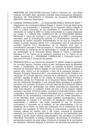 MINISTERIO DE EDUCACIÓN Dirección: Calle El Comercio s/n - San Borja
Teléfono: 615-5800 Web: Aprobado mediante www.minedu.gob.pe Resolución
Ministerial NO 0440-2008-ED © Ministerio de Educación DISTRIBUCIÓN
GRATUITA Derechos Reservados
5. SUMARIO INTRODUCCIÓN I – LA EDUCACIÓN BÁSICA REGULAR (EBR) 1.
Organización de la Educación Básica Regular 2. Diseño Curricular Nacional de
la EBR y sus fundamentos 3. Propósitos de la Educación Básica Regular al
2021 4. Logros educativos de los estudiantes 4.1 Características de los
estudiantes al concluir la EBR 4.2 Temas transversales 4.3 Logros educativos
por niveles II – ÁREAS DEL CURRÍCULO DE LA EDUCACIÓN BÁSICA
REGULAR 1. Áreas del Currículo 2. Los Valores en la EBR 3. Lineamientos
nacionales para la diversiﬁcación curricular 3.1 Diversiﬁcación curricular 3.2
Instancias de gestión educativa descentralizada en las que se diversiﬁca el
Diseño Curricular Nacional (DCN) 3.2.1 Lineamientos para la diversiﬁcación
curricular regional 3.2.2 Orientaciones de la instancia local para la
diversiﬁcación curricular 4. Plan de estudios. 4.1 Horas de libre disponibilidad 5.
Lineamientos de evaluación de los aprendizajes 5.1 Escala de caliﬁcación de
los aprendizajes en la Educación Básica Regular 6. Tutoría y Orientación
Educativa 6.1 La Tutoría en la institución educativa 6.2 La Tutoría en los
niveles educativos III – PROGRAMA CURRICULAR 1. Educación Inicial 2.
Educación Primaria 3. Educación Secundaria
6. INTRODUCCIÓN La Ley General de Educación N° 28044, señala la necesidad
de currículos básicos, comunes a todo el país, articulados entre los diferentes
niveles y modalidades. En este sentido, se presenta el Diseño Curricular
Nacional de Educación Básica Regular, el cual responde a esta necesidad, y
guarda cohe- rencia con los principios y ﬁnes de la educación peruana, el
Proyecto Educativo Nacional al 2021 y las exigencias del mundo moderno a la
educación. El Currículo Nacional, producto de la articulación y reajuste de los
currículos vigentes al 2005 en los niveles de Educación Inicial, Primaria y
Secundaria señala los “Propósitos de la Educación Básica Regular al 2021”
que las instituciones educativas a nivel nacional deben garantizar en resultados
concretos a la sociedad. El Diseño Curricular Nacional de la Educación Básica
Regular contiene los aprendizajes que deben desarrollar los estudiantes en
cada nivel educativo, en cualquier ámbito del país, a ﬁn de asegurar calidad
educativa y equidad. Al mismo tiempo, considera la diversidad humana, cultural
y lingüística, expresada en el enfoque intercultural que lo caracteriza y que se
maniﬁesta en las competencias consideradas en los tres niveles educativos y
en las diferentes áreas curriculares, según contextos sociolingüísticos. Estas
competencias se orientan a la formación de estudiantes críticos, creativos,
responsables y solidarios, que sepan cuestionar lo que es necesario,
conocedores y concientes de la realidad, de las potencialidades y de los
problemas de la misma, de modo que contribuyan con la construcción de una
sociedad más equitativa. El DCN fomenta el conocimiento y respeto de las
diversas culturas de nuestro país y del mundo, reconoce la necesidad
imperiosa por convertir el contacto entre las culturas en una oportunidad para
aprender y aportar desde nuestras particularidades. Hay que llegar a la práctica
intercultural, fomentando el diálogo intercultural, reconociendo el dinamismo y
permanente evolución de cada cultura. Conforme al mandato de la Ley General
de Educación, debemos asegurar la formación de personas que participen en
 
