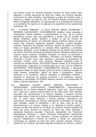 con división exacta de números naturales. números de hasta cuatro cifras.
Interpreta y formula sucesiones de razón arit- mética con números naturales.
Sucesiones de razón aritmética. Equivalencias y canjes de monedas (soles y
céntimos) y billetes de hasta S/. 200. ACTITUDES Muestra predisposición a
utilizar el lenguaje matemático. Es perseverante en la búsqueda de soluciones
a un problema. Es riguroso en la aplicación de algoritmos de las operaciones
aritméticas. 195
193. III PARTE PRIMARIA - IV CICLO TERCER GRADO GEOMETRÍA Y
MEDICIÓN CAPACIDADES CONOCIMIENTOS Identiﬁca rectas paralelas y
perpendicula- Rectas paralelas y perpendiculares en cuer- res en cuerpos
geométricos: prisma, cubo. pos geométricos. y cilindro. Eje de simetría, de
ﬁguras simétricas planas. Identiﬁca y graﬁca el eje de simetría de
Desplazamiento de objetos con referentes ﬁguras simétricas planas. de ejes,
cruces, ﬁlas, columnas, cuadrantes. Identiﬁca, interpreta y graﬁca desplaza-
Volumen: Capacidad de unidades arbitrarias. mientos de objetos en el plano.
Áreas de ﬁguras geométricas en unidades Mide superﬁcies y perímetros,
comparan- arbitrarias. do los resultados haciendo uso de diferen- tes unidades
de medida. Perímetro de ﬁguras geométricas básicas: Resuelve problemas que
implican cálculo cuadrado, rectángulo, triángulos, en metros, de perímetros y
áreas de ﬁguras geométri- centímetros, milímetros. cas básicas. Referentes
temporales: minutos, horas, días, Interpreta y representa la equivalencia de
semanas. minutos, horas, días, semanas. Resuelve problemas sobre la
duración de acontecimientos. ACTITUDES Muestra interés en la búsqueda de
procedimientos y algoritmos no convencionales en la solu- ción de problemas.
ESTADÍSTICA CAPACIDADES CONOCIMIENTOS Interpreta y representa
información Tablas de doble entrada, gráﬁco de barras y numérica en tablas de
doble entrada, pictogramas. gráﬁco de barras y pictogramas. Sucesos
numéricos y no numéricos: seguros, probables e improbables. Identiﬁca y
relaciona la ocurrencia de sucesos numéricos y no numéricos: seguros,
probables e improbables. ACTITUDES Muestra precisión en la construcción de
tablas y gráﬁcas estadísticas. 196
194. Matemática CUARTO GRADO NÚMERO, RELACIONES Y
OPERACIONES CAPACIDADES CONOCIMIENTOS Descomposición
polinómica de un número Interpreta relaciones “mayor que”, “menor natural.
que”, “igual que” y ordena números natura- les de hasta cuatro cifras. Números
decimales con aproximación a la décima. Interpreta y compara números
decimales hasta el orden de la décima. Ordenamiento de números naturales de
has- ta cuatro cifras. Interpreta y formula patrones matemáticos con
operaciones combinadas de números Operaciones combinadas con números
natu- naturales, usando la calculadora u otro re- rales. curso de las TIC.
Aproximaciones a la decena, centena o mi- Interpreta la división exacta e
inexacta con llar más cercano en el cálculo con números. números naturales de
hasta tres cifras. División de números de hasta tres cifras. Interpreta y
representa fracciones equivalen- Fracciones equivalentes. tes. Fracciones
heterogéneas. Compara y ordena fracciones heterogéneas. Operaciones
combinadas de adición, sus- Resuelve y formula problemas de estimación
tracción, multiplicación y división de números y cálculo con operaciones
combinadas de naturales de hasta tres cifras. números naturales. Adición y
sustracción de números decimales Resuelve problemas de adición y sustrac-
 