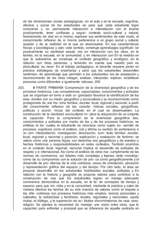de las dimensiones ciones pedagógicas, en el aula y en la escuela, cognitiva,
afectiva y social de los estudiantes en para que cada estudiante logre
conocerse y va- permanente interacción e interrelación con el lorarse
positivamente, tener conﬁanza y seguri- contexto socio-cultural y natural,
favoreciendo de dad en sí mismo, expresar sus sentimientos de este modo, el
conocimiento reﬂexivo de sí mismo pertenencia a un grupo social y cultural,
aceptar y de la realidad en la que se desenvuelve. En sus características
físicas y psicológicas y valo- este sentido, construye aprendizajes signiﬁcati- rar
positivamente su identidad sexual. vos en interacción con los otros, en la
familia, en la escuela, en la comunidad; y en interacción con En la medida en
que la autoestima se construye el contexto geográﬁco y ecológico. en la
relación con otras personas, y teniendo en cuenta que nuestro país es
pluricultural, es nece- En el trabajo pedagógico, el docente requiere poner en
práctica estrategias de enseñanza y sario que los estudiantes desarrollen
sentimien- de aprendizaje que permitan a los estudiantes: tos de aceptación y
reconocimiento de las otras indagar, analizar, interpretar, explicar, establecer
personas como diferentes e igualmente valiosas. 205
203. III PARTE PRIMARIA Comprensión de la diversidad geográﬁca y de los
procesos históricos. Las competencias, capacidades, conocimientos y actitudes
que se organizan en torno a este or- ganizador favorece la identiﬁcación de los
estu- diantes con su medio geográﬁco y sociocultural y su reconocimiento como
protagonista de una his- toria familiar, escolar, local, regional y nacional, a partir
del conocimiento reﬂexivo de las caracte- rísticas sociales, geográﬁcas,
políticas y econó- micas del contexto en el cual se desenvuelven. La
construcción de la identidad sociocultural im- plica la adquisición de un conjunto
de capacida- Para la comprensión de la diversidad geográﬁca des,
conocimientos y actitudes por medio de las y de los procesos históricos, se
enfatiza el de- cuales el estudiante se reconoce como sujeto so- sarrollo de
procesos cognitivos como el análisis, cial y aﬁrma su sentido de pertenencia a
un con- interpretación, investigación, descripción, com- texto familiar, escolar,
local, regional y nacional y paración, explicación y evaluación de fenóme- se
valora como una persona digna, con derechos nos geográﬁcos y de eventos o
hechos históricos y responsabilidades en estos contextos. También ocurridos
en el contexto local, regional, nacional implica el desarrollo de actitudes de
respeto y e internacional. Así como el análisis de otras rea- cumplimiento de las
normas de convivencia, así lidades más complejas y lejanas, tanto cronológi-
como de su compromiso con la solución de pro- ca como geográﬁcamente y el
desarrollo de pro- blemas de la vida cotidiana. cesos de orientación, ubicación
y representación gráﬁca del espacio y del tiempo. Por otro lado, el área se
propone desarrollar en los estudiantes habilidades sociales, actitudes y En
relación con la historia y geografía se propone valores para contribuir a la
construcción de una que los estudiantes logren un manejo adecuado
convivencia democrática en la escuela, en la fa- de conceptos de tiempo y
espacio para que vin- milia y en la comunidad, mediante la práctica y culen de
manera efectiva los hechos de su vida vivencia de valores como el respeto a
las dife- cotidiana con procesos históricos más amplios: rencias personales y
culturales, la solidaridad y familiares, locales, regionales y nacionales. ayuda
mutua, el diálogo, y la superación de ac- titudes discriminatorias de raza, sexo,
religión, Se plantea la necesidad de manejar una visión entre otras, que lo
capacitan para enfrentar y procesal que se diferencia de aquella centrada en
 