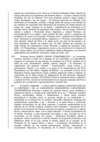 explica los movimientos de la Tierra en el Sistema Planetario Solar. Gestión de
riesgos Reconoce la importancia del Sistema Nacio- • Causas y efectos de los
desastres de nal de Defensa Civil para enfrentar situacio- origen natural y
origen tecnológico. nes de riesgo. • El Sistema Nacional de Defensa Civil:
prevención de accidentes, señales y Indaga sobre las causas y los efectos de
los medidas de seguridad ante situaciones de desastres de origen natural y de
origen tec- riesgo. nológico en su región. • Organización de simulacros en la
escuela. Aplica medidas de seguridad ante situacio- nes de riesgo. Patrimonio
natural y cultural. • Diversidad étnica, lingüística y cultural Participa con
responsabilidad en la organi- como riqueza del país. zación y evaluación de
simulacros de sismo en la escuela. Procesos socio - políticos en la Historia del
Perú. Reconoce la diversidad étnica, lingüística y • Primeras comunidades: la
vida nómada cultural del Perú y la valora como una gran de las bandas y la
vida sedentaria. riqueza de nuestro país. El Ayllu. Sentido de autoridad en
estas formas de organización social. Describe y explica los procesos socio
políti- • El Tahuantinsuyo: organización social y cos ocurridos en la historia del
Perú, desde política. los primeros pobladores hasta la República. Los primeros
exploradores del continente americano: Viajes de Colón. 222
220. Personal Social QUINTO GRADO CONOCIMIENTOS • La Conquista:
cambios sociales a partir de la llegada de los españoles. La despoblación
indígena. El encuentro de las culturas. El mestizaje en el Perú: cambios en el
estilo de vida: alimentación, vestido, idioma, religión. • El Virreinato: La
organización del gobierno virreinal. • Emancipación: Túpac Amaru y la
participación Popular. Los criollos y su papel en la independencia del Perú.
Desembarco de San Martín. Llegada de Bolívar. • La sociedad a inicios de la
República: Nueva organización social y política: gobiernos civiles y militares. El
surgimiento de la clase obrera. El indigenismo. El voto femenino. Migración
interna y cambios sociales. ACTITUDES Valora la diversidad étnica, lingüística
y cultural del Perú. Aprecia la biodiversidad de las regiones naturales del Perú y
participa en su protección y aprovechamiento racional. 223
221. III PARTE PRIMARIA - V CICLO SEXTO GRADO CONSTRUCCIÓN DE
LA IDENTIDAD Y DE LA CONVIVENCIA DEMOCRÁTICA CAPACIDADES
CONOCIMIENTOS Describe y explica los cambios físicos, psico- Identidad y
autoestima lógicos y sociales que experimenta en la pu- • Pubertad: cambios
físicos, emocionales, bertad y adolescencia y valora estos cambios
psicológicos y sociales como un proceso natural en su crecimiento y •
Asertividad en la solución de un conﬂicto. desarrollo. Mediación. Distingue las
características personales y los • Derecho a la salud física y emocional.
estados emocionales de las otras personas y participa asertivamente en la
solución de un Familia conﬂicto, actuando como mediador. • Importancia de la
familia en la formación de Practica acciones de higiene y cuidado de su valores
éticos y democráticos. salud y de la salud colectiva. • Función socializadora de
la familia. Previene y evita situaciones de peligro y abu- Escuela. so en la
comunidad, en los medios de comuni- • Municipios Escolares: planes y
proyectos. cación audiovisual e Internet. Gestión de proyectos productivos y de
Reﬂexiona sobre el rol que cumple la familia mejora en la escuela. en la
formación de los valores éticos y demo- • Convivencia democrática en la
escuela: cráticos de las nuevas generaciones. diálogo, participación y
concertación. Reconoce la importancia de la función socia- Ejercicio de
 