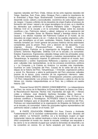 regiones naturales del Perú: Chala, rísticas de las ocho regiones naturales del
Yunga, Quechua, Suni, Puna, Jalca, Omagua, Perú y valora la importancia de
la diversidad y Rupa Rupa. Biodiversidad. Características biológica para el
desarrollo social, cultural y socioculturales. económico de cada región. Gestión
de riesgos • Causas y efectos de los desastres de origen Explica el proceso de
formación del Univer- natural y de origen tecnológico en el país. so e identiﬁca
los elementos que conforman el Sistema Planetario Solar. • Brigadas de
Defensa Civil en la escuela y en la comunidad. Indaga sobre los avances
cientíﬁcos y tec- Patrimonio natural y cultural. nológicos en la exploración del
Universo. • Principales Zonas de Reserva Natural y Investiga acerca de las
causas y los efectos muestras del Patrimonio Cultural en el mundo. de los
desastres de origen natural y de ori- • Cultura de los pueblos originarios y afro-
des- gen tecnológico en el país. cendientes. Historia. Evalúa las acciones y
medidas tomadas por Visión general del proceso histórico del las autoridades
competentes para la preven- Perú: ción y atención de los desastres. • Los
orígenes: Arcaico (Pacaicasa).Prece- rámico (Caral). Cerámico
(Kotosh).Estados Participa en la organización de Brigadas de Teocráticos
(Chavín). Señoríos Regionales. Defensa Civil en la escuela y la comunidad.
Estados Expansivos. Expresiones culturales Indaga sobre las principales zonas
de Re- más representativas. serva Natural y muestras representativas del • El
Tahuantinsuyo, la expansión imperial. El patrimonio cultural en el mundo. Inca:
administración y control. Expresiones Reﬂexiona y expresa su opinión crítica
acer- culturales más representativas. ca de los procesos económicos, políticos
y • La Conquista y la Colonia en América. La sociales más importantes,
ocurridos en cada Conquista del Perú. Causas de la caída del una de las
etapas de la historia del Perú. Tahuantinsuyo. • Virreinato: organización política
y social. Ex- Reconoce y valora la participación del Perú presiones culturales
propias de la época. como miembro de los organismos internacio- nales:
Comunidad Andina, UNESCO y otros. • Emancipación: próceres y precursores.
• El Perú independiente: Los primeros movi- Reconoce y valora la vida de los
héroes civi- mientos independentistas en el Perú. les y militares en nuestra
historia. 226
224. Personal Social SEXTO GRADO CONOCIMIENTOS • La independencia
del Perú, los inicios de la República, la Época del Guano, la Guerra con Chile y
la Reconstrucción Nacional. Hechos más importantes del siglo XX. • Héroes
civiles y militares: José Abelardo Quiñónez Gonzáles, héroe nacional. •
Expresiones culturales durante la República. Literatura y Arte. El Perú y los
avances cientíﬁcos y Tecnológicos. ACTITUDES Valora la importancia de la
diversidad biológica para el desarrollo social, cultural y económico del Perú.
Participa con responsabilidad en la organización de Brigadas de Defensa Civil
en la escuela y la comunidad. Valora las principales lugares representativos del
patrimonio natural y cultural en el mundo. 227
225. III PARTE EDUCACIÓN PRIMARIA 2.4 Área: Ciencia y Ambiente
Fundamentación En la sociedad contemporánea actual, la cien- décadas del
siglo anterior. La formación cientíﬁca cia y la tecnología ocupan un lugar
fundamental, básica de calidad destinada a toda la población, tanto así que es
difícil comprender el mundo mo- desde la escuela, constituye una respuesta a
las derno si no se entiende el papel que cumple la demandas de desarrollo y se
ha convertido en ciencia. Es un hecho aceptado por todos, que es una
 