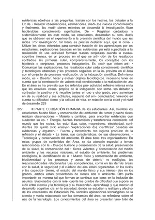 evidencias objetivas a las preguntas. trastan con los hechos, las debaten a la
luz de • Realizar observaciones, estimaciones, medi- los nuevos conocimientos
y ﬁnalmente, las modi- ciones mientras se desarrolla la investigación. ﬁcan
haciéndolas conocimiento signiﬁcativo. De • Registrar cuidadosa y
sistemáticamente los este modo, los estudiantes, desarrollan su com- datos
que se obtienen en el experimento o la prensión cientíﬁca del mundo que les
rodea. Por investigación. tal razón, es preciso destacar aquí, que la cons- •
Utilizar los datos obtenidos para construir trucción de los aprendizajes por los
estudiantes, explicaciones basadas en las evidencias y/o está supeditada a la
realización de una actividad formular nuevas conjeturas cuando la evalua-
cognitiva intensa, en un proceso en el que se arti- ción de los resultados
contradice las primeras culan, comprensivamente, los conceptos con los
hipótesis o conjeturas. procesos indagatorios. Es decir que deben arti- •
Comunicar las explicaciones, los resultados cular cada conocimiento cientíﬁco
y tecnológico obtenidos y los procesos seguidos en la in- previsto en el área
con el conjunto de procesos vestigación. de la indagación cientíﬁca. Del mismo
modo, es • Diseñar, hacer y evaluar objetos tecnológicos. necesario tener en
cuenta que la construcción de valores está condicionada a la realización de una
En el área se ha previsto que los referidos pro- actividad reﬂexiva intensa en la
que los estudian- cesos, propios de la indagación, son seme- tes debaten y
contrastan lo positivo y lo negativo jantes en uno y otro grado, pero aumentan
en de su realidad y sus actitudes, respecto del am- complejidad; teniendo en
cuenta su diﬁcultad biente y la calidad de vida. en relación con la edad y el nivel
de desarrollo 229
227. III PARTE EDUCACIÓN PRIMARIA de los estudiantes. Así, mientras los
estudiantes Mundo físico y conservación del ambiente: del tercer y cuarto ciclos
realizan observaciones • Materia y cambios. para encontrar evidencias que
sustenten su co- • Energía, fuentes transmisión y transferencia nocimiento del
mundo que les rodea, los estu- (Luz, calor, magnetismo, electricidad, soni-
diantes del quinto ciclo ensayan “explicaciones do). cientíﬁcas” basadas en
evidencias y argumen- • Fuerza y movimiento. tos lógicos producto de la
reﬂexión y el debate • La tierra, sus características. de sus observaciones. •
Tecnología y conservación del ambiente. El área tiene tres organizadores: En
estos grupos de contenidos del Área, se da atención especial a temas
relacionados con la • Cuerpo humano y conservación de la salud. preservación
de la salud, la conservación del • Seres vivientes y conservación del medio
ambiente y los recursos naturales, el estudio de ambiente. los problemas
ecológicos, la identiﬁcación de la • Mundo físico y conservación del ambiente.
biodiversidad y los procesos y zonas de deterio- ro ecológico, las
responsabilidades relacionadas Las competencias, como en las demás áreas
con la salud, la seguridad y el cuidado del am- están organizadas en los ciclos
y las capacida- biente, el estudio del mundo físico y sus interac- des en los
grados, ambos están presentados de ciones con el ambiente. Otro punto
importante es manera tal que forman un continuo que toma en la inclusión de
asuntos relacionados con la rela- cuenta los grados de diﬁcultad que supone su
ción entre ciencia y la tecnología y su trascenden- aprendizaje y que marcan el
desarrollo cognitivo cia en la sociedad, donde se estudian y realizan y afectivo
de los estudiantes de Educación Pri- sencillas aplicaciones tecnológicas de la
ciencia y maria relacionado con las demandas del área. se reﬂexiona sobre el
uso de la tecnología. Los conocimientos del área se presentan tam- bién de
 