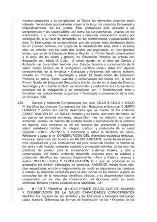 manera progresiva y su complejidad va Todos los elementos descritos están
interrela- haciéndose gradualmente mayor a lo largo de cionados transversal y
longitudinalmente: las los grados. Esta gradualidad está ajustada a las
competencias y las capacidades, así como los características, propias de los
estudiantes, a su conocimientos, valores y procesos involucrados edad y por
consiguiente, a su nivel de desarrollo. en las competencias y capacidades del
área. Al Este cuerpo de conocimientos, por una exigen- estar planteados dentro
de un proceso continuo, cia propia de la naturaleza del área, está a su todos
ellos se articulan con los otros dos niveles vez organizado, en diez grandes
temas, que se de la Educación Básica Regular. El Primer Grado desenvuelven
a lo largo de los ciclos y grados, de Educación Primaria se articula con
Educación así: Inicial (III Ciclo - 5 años) donde, en el área de Ciencia y
Ambiente se desarrollan también pro- Cuerpo humano y conservación de la
salud: cesos básicos de la indagación cientíﬁca conec- tados con algunos
conocimientos de la temática • Estructura y funciones del cuerpo humano.
incluida en Primaria. • Tecnología y salud. El Sexto Grado de Educación
Primaria se articu- Seres vivientes y conservación del medio am- la con el
Primer Grado de Educación Secundaria biente: donde en el área de Ciencia,
Tecnología y Am- biente también se desarrollan y profundizan los • Ecosistema.
procesos de la indagación y se consolidan, am- • Biodiversidad. plían y
formalizan los conocimientos adquiridos • Tecnología y conservación de la vida.
en Primaria. 230
228. Ciencia y Ambiente Competencias por ciclo CICLO III CICLO V CICLO
IV Identiﬁca las diversas Comprende las inte- Relaciona el funciona- CUERPO
HUMANO Y partes del cuerpo rrelaciones que se miento de los sistemas
CONSERVACIÓN DE LA SALUD humano y su funcio- dan entre las funcio- de
su cuerpo en armonía namiento, desarrollan- nes de relación, nu- con el
ambiente, valoran- do hábitos de cuidado trición y reproducción do la práctica
de higiene, para conservar la del ser humano; de- prevención y seguridad
salud. sarrollando hábitos de integral. cuidado y protección de su salud
corporal. SERES VIVENTES Y Reconoce y valora la Identiﬁca las carac-
Relaciona y juzga la in- CONSERVACIÓN DEL diversidad ecológica terísticas,
mecanis- tervención del hombre en MEDIO AMBIENTE existente en el país y
mos reproductivos y los ecosistemas del país desarrolla hábitos de hábitat de
los seres y del mundo, valorando cuidado y protección vivientes de los eco- las
prácticas de protec- para la conservación sistemas locales, y ción y
conservación. del medio ambiente desarrolla acciones para su cuidado y
protección. Identiﬁca los cambios Experimenta, inﬁere y Elabora, ensaya y
evalúa MUNDO FÍSICO Y CONSERVACIÓN DEL que se producen en el
generaliza las eviden- estrategias de conserva- AMBIENTE mundo físico valo-
cias encontradas en ción y mejoramiento de rando su importancia los cambios
e interac- su ambiente inmediato para la vida. ciones de los elemen- a partir de
conceptos tos de la naturaleza cientíﬁcos básicos, y su desarrollando hábitos
comprensión de las inte- de conservación del racciones entre los seres
ambiente. bióticos y seres abióticos de la naturaleza. 231
229. III PARTE PRIMARIA -III CICLO PRIMER GRADO CUERPO HUMANO
Y CONSERVACIÓN DE LA SALUD CAPACIDADES CONOCIMIENTOS
Identiﬁca los órganos de los sentidos y los Estructura y funciones del cuerpo
cuida. humano Diferencia las formas de locomoción de los • Órganos de los
 