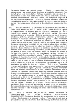 Demuestra interés por adquirir nuevos • Diseño y construcción de
electroimanes y sus conocimientos de ciencia y tecnología. aplicaciones (por
ejemplo grúas para elevar objetos). Participa en acciones de prevención de •
Instrumentos, escalas para medir movimientos riesgos ambientales. sísmicos,
modelos representativos. Demuestra interés por comprobar conjeturas •
Recursos naturales renovables y no sobre la base de evidencias. renovables
de la localidad y región. Participa en proyectos de productivos de aplicación de
ciencia y tecnología. Juzga críticamente la depredación de recursos naturales.
251
249. III PARTE PRIMARIA - V CICLO SEXTO GRADO CUERPO HUMANO Y
CONSERVACIÓN DE LA SALUD CAPACIDADES CONOCIMIENTOS Explora
el funcionamiento del sistema nervioso Estructura y funciones del cuerpo
central como órgano de relación con el entorno. humano Comprueba
experimentalmente la presencia • Sistema nervioso central: su de azúcares,
almidones, proteínas, grasas, funcionamiento. vitaminas y minerales en
alimentos. • Azúcares, almidones, proteínas, grasas, Analiza información
acerca de los bioelementos vitaminas en alimentos. y biomoléculas. •
Bioelementos y biomoléculas. Evalúa el consumo responsable y los peligros •
Trastornos alimenticios: obesidad, de los trastornos alimenticios: obesidad,
anorexia y bulimia. Peligros. anorexia y bulimia. • Acción de las hormonas en el
organismo Busca información acerca de la acción de las humano. hormonas
sexuales en los seres humanos y los cambios que se producen como efecto.
Tecnología y salud Busca información sobre los avances en materia •
Reproducción humana: avances de reproducción humana: reproducción
asistida. tecnológicos: reproducción asistida Analiza información acerca de las
(métodos de inseminación artiﬁcial y enfermedades infecto contagiosas de
mayor prevalencia causados por virus y bacterias fecundación in vitro). como el
SIDA, la TBC u otras. • Virus y bacterias: enfermedades infecto- Busca y
analiza información acerca de los contagiosas que producen. El SIDA, la
trasplantes, donación de órganos y tejidos, y TBC y otras. Prevención.
reconoce su importancia para la preservación • Importancia de los trasplantes y
de la vida. donación de órganos y tejidos para la Busca y analiza información
sobre los avances preservación de la vida. cientíﬁcos relacionados con la
genética y la • Avances cientíﬁcos en genética y clonación clonación. Busca y
analiza información sobre los beneﬁcios • Alimentos transgénicos, enriquecidos
o daños que pueden causar en la salud los alimentos transgénicos, los
enriquecidos y los o con preservantes: beneﬁcios y daños que contienen
preservantes. para la salud. Aplica técnicas de primeros auxilios utilizando el •
Técnicas de primeros auxilios . botiquín escolar. ACTITUDES Toma decisiones
para el cuidado y respeto de su cuerpo. Practica hábitos de consumo
saludables. Toma decisiones responsables y sanas sobre su sexualidad.
Demuestra interés por conocer críticamente los avances tecnológicos en temas
de salud y calidad de vida. Participa y está presto a dar primeros auxilios a sus
compañeros. 252
250. Ciencia y Ambiente SEXTO GRADO SERES VIVIENTES Y
CONSERVACIÓN DEL MEDIO AMBIENTE CAPACIDADES
CONOCIMIENTOS Ecosistema Identiﬁca los ecosistemas de su localidad y
región. • Ecosistemas de la localidad y región. • Fotosíntesis: energía solar y
producción de Experimenta efectos de la fotosíntesis y la alimentos. acción de
 