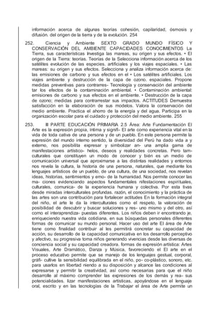 información acerca de algunas teorías cohesión, capilaridad, ósmosis y
difusión. del origen de la tierra y de la evolución. 254
252. Ciencia y Ambiente SEXTO GRADO MUNDO FÍSICO Y
CONSERVACIÓN DEL AMBIENTE CAPACIDADES CONOCIMIENTOS La
Tierra, sus características Investiga las mareas, su origen y sus efectos. • El
origen de la Tierra: teorías. Teorías de la Selecciona información acerca de los
satélites evolución de las especies. artiﬁciales y los viajes espaciales. • Las
mareas: su origen y sus efectos. Selecciona y analiza información acerca de:
las emisiones de carbono y sus efectos en el • Los satélites artiﬁciales. Los
viajes ambiente y destrucción de la capa de ozono. espaciales. Propone
medidas preventivas para contrarres- Tecnología y conservación del ambiente
tar los efectos de la contaminación ambiental. • Contaminación ambiental:
emisiones de carbono y sus efectos en el ambiente. • Destrucción de la capa
de ozono; medidas para contrarrestar sus impactos. ACTITUDES Demuestra
satisfacción en la elaboración de sus modelos. Valora la conservación del
medio ambiente. Practica el ahorro de la energía y del agua. Participa en la
organización escolar para el cuidado y protección del medio ambiente. 255
253. III PARTE EDUCACIÓN PRIMARIA 2.5 Área: Arte Fundamentación El
Arte es la expresión propia, íntima y signiﬁ- El arte como experiencia vital en la
vida de toda cativa de una persona y de un pueblo. En este persona permite la
expresión del mundo interno sentido, la diversidad del Perú ha dado vida a y
externo, nos posibilita expresar y simbolizar an- una amplia gama de
manifestaciones artístico- helos, deseos y realidades concretas. Pero tam-
culturales que constituyen un modo de conocer y bién es un medio de
comunicación universal que aproximarse a las distintas realidades y entornos
nos revela la cultura, la historia de una persona, naturales, que mediante los
lenguajes artísticos de un pueblo, de una cultura, de una sociedad, nos revelan
ideas, historias, sentimientos y emo- de la humanidad. Nos permite conocer las
ma- ciones evidenciando aspectos fundamentales nifestaciones espirituales,
culturales, comunica- de la experiencia humana y colectiva. Por esta tivas
desde miradas interculturales profundas. razón, el conocimiento y la práctica de
las artes son una contribución para fortalecer actitudes En la formación integral
del niño, el arte le da la interculturales como el respeto, la valoración de
posibilidad de descubrir y buscar soluciones y res- uno mismo y del otro, así
como el interaprendiza- puestas diferentes. Los niños deben ir encontrando je,
enriqueciendo nuestra vida cotidiana. en sus búsquedas personales diferentes
formas de comunicar su mundo personal. Hacer uso del arte El área de Arte
tiene como ﬁnalidad contribuir al les permitirá concretar su capacidad de
acción, su desarrollo de la capacidad comunicativa en los desarrollo perceptivo
y afectivo, su progresiva toma niños generando vivencias desde las diversas de
conciencia social y su capacidad creadora. formas de expresión artística: Artes
Visuales, Arte Dramático, Danza y Música, favoreciendo el El arte en el
proceso educativo permite que se manejo de los lenguajes gestual, corporal,
gráﬁ- cultive la sensibilidad equilibrada en el niño, po- co-plástico, sonoro, etc.
para usarlos en libertad niendo a su disposición y alcance las condiciones al
expresarse y permitir la creatividad, así como necesarias para que el niño
desarrolle al máximo comprender las expresiones de los demás y rea- sus
potencialidades. lizar manifestaciones artísticas, apoyándose en el lenguaje
oral, escrito y en las tecnologías de la Trabajar el área de Arte permite un
 