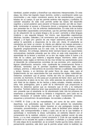identidad, pueden ampliar y diversiﬁcar sus relaciones interpersonales. En esta
etapa, los niños han logrado mayor dominio, control y coordinación sobre sus
movimientos y una mayor conciencia acerca de las características y posibi-
lidades de su cuerpo, lo que les permite sentirse más seguros y conﬁados. El
carácter educativo de este ciclo permite sentar las bases del desarrollo
cognitivo y social posterior para prevenir el fracaso escolar; por ello es impor-
tante incrementar el acceso a Educación Inicial y compensar las desventajas
que presentan los ni- ños de entornos desfavorecidos. En este ciclo se busca
que desarrollen capacidades comunicativas, que les permitan aﬁanzar el proce-
so de adquisición de su propia lengua y de su acer- camiento a otras lenguas
(materna y una segunda lengua). Así mismo, que desarrollen experiencias
afectivas, sociales, culturales y de convivencia que contribuyan a su desarrollo
integral, y al logro pro- gresivo de una mayor autonomía personal a ﬁn de
aplicar lo aprendido a situaciones de la vida coti- diana. El estudiante se
caracteriza por tener un crecien- te interés por alternar con nuevas personas y
par- III Ciclo ticipar activamente del entorno social de sus fa- miliares y pares,
regulando progresivamente sus En este ciclo, es fundamental que los niños
forta- intereses. Sin embargo, debemos tener siempre lezcan sus capacidades
comunicativas mediante presente que los niños en este ciclo responden a el
aprendizaje de la lectura y escritura, en su len- las reglas sobre lo bueno y lo
malo de su cultura, gua materna y segunda lengua. Asimismo, debe- pero
interpretan estas reglas en términos de las mos brindar las oportunidades para
el desarrollo de consecuencias concretas de sus acciones, prin- operaciones
lógicas (clasiﬁcación, seriación, orde- cipalmente las consecuencias físicas o
afectivas, namiento) que le permitan equilibrar determinadas tales como
castigos, premios, o intercambios de acciones internas a cualidades espaciales
y tempo- favores, o en términos del poder físico de aque- rales, para el
fortalecimiento de sus capacidades llos que enuncian las reglas. matemáticas.
Debemos considerar que el pensa- miento del niño se caracteriza por ser
concreto; es Asimismo, el niño pasa por un período de transi- decir, que el niño
se circunscribe al plano de la rea- ción, entre sesiones de períodos cortos de
acti- lidad de los objetos, de los hechos y datos actuales, vidades variadas a
otros más prolongados, pero a partir de la información que proporciona la
familia no debemos ignorar que es necesario que el niño y la institución
educativa. También debemos tener siga aprendiendo a través del juego; en ese
sen- presente que el estudiante no ha abandonado total- tido los procesos de
enseñanza y aprendizaje mente su fantasía e imaginación, pero cada vez va
deben incorporar el carácter lúdico para el logro incorporando procesos,
esquemas y procedimien- de aprendizajes. tos sociales y culturales. 13
11.I PARTE IV Ciclo y de las manualidades, así como de las activi- dades
deportivas. Las actividades que realicen En este período los estudiantes
incrementan el los docentes deben basarse en una pedagogía manejo de
conceptos, procedimientos y actitu- activa, dada la facilidad para trabajar en
equipo, des correspondientes a todas y cada una de las lo que fortalece el
aprendizaje e incrementa la áreas curriculares, en estrecha relación con el
comprensión de la realidad. entorno y con la propia realidad social; de esta
forma, y a su nivel, empiezan a tomar conciencia V Ciclo de que aquello que
aprenden en la escuela les ayuda a descubrir, a disfrutar y a pensar sobre el
En esta etapa de la escolaridad, se va consoli- mundo que les rodea. dando un
pensamiento operativo, vale decir que le permite actuar sobre la realidad, los
 