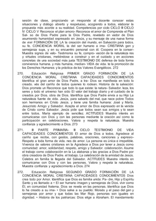 sesión de clase, propiciando un rresponde al docente conocer estas
situaciones y diálogo abierto y respetuoso, acogiendo a todos, elaborar la
propuesta más acorde a su realidad. Competencias por ciclo CICLO III CICLO
IV CICLO V Reconoce el plan amoro- Reconoce el amor de Comprende el Plan
Sal- so de Dios Padre para la Dios Padre, revelado en vador de Dios
asumiendo humanidad expresado en Jesús, y su mensaje de una nueva forma
de vivir FORMACIÓN DE LA la creación del mundo, en Salvación para todos.
su fe. CONCIENCIA MORAL la del ser humano a ima- CRISTIANA gen y
semejanza suya, y en su encuentro personal con él. Coopera en la conser-
Muestra signos de valo- Testimonia su fe, compro- vación de la naturaleza res
y virtudes cristianas, metiéndose a construir y en el cuidado y en acciones
concretas de una sociedad más justa TESTIMONIO DE defensa de toda forma
convivencia humana. y más humana, median- VIDA de vida. te la promoción de
los Derechos Humanos y la práctica de los Valores Evangélicos. 272
270. Educación Religiosa PRIMER GRADO FORMACIÓN DE LA
CONCIENCIA MORAL CRISTIANA CAPACIDADES CONOCIMIENTOS
Identiﬁca el gran amor de Dios Padre, a tra- Dios se maniﬁesta en todo lo
creado. vés del cariño de todos quienes lo rodean. Historia de la salvación:
Dios promete un Reconoce que todo lo que existe: la natura- Salvador. leza, los
seres y todo el universo han sido El valor del trabajo diario y el cuidado de la
creados por Dios. obra de Dios. Identiﬁca que Dios Padre envía a su Hijo La
naturaleza fuente de vida. Jesús, para salvarlo del mal, que nace pobre Todos
son hermanos en Cristo Jesús. y tiene una familia humana: José y María.
Jesucristo Amigo y Salvador. Acepta el amor de Dios expresado en la venida
de Cristo como Salvador. Jesús pide que todos sean sus amigos y lo sean
entre todos. María ejemplo de sencillez. ACTITUDES Muestra interés en
comunicarse con Dios y con las personas mediante la oración así como la
participación en celebraciones. Valora y respeta la naturaleza. Muestra
conﬁanza y agradecimiento a Dios. 273
271. III PARTE PRIMARIA- III CICLO TESTIMONIO DE VIDA
CAPACIDADES CONOCIMIENTOS El amor de Dios a todos. Agradece al
cariño que recibe, con gestos, palabras, oraciones, canciones y expresio-
Respeto a toda forma de vida. nes de amor. La persona es única e irrepetible.
Vivencia de valores cristianos en la Agradece a Dios por tener a Jesús como
comunidad: amor, solidaridad, respeto, amigo y Salvador. colaboración. Asume
el trabajo como colaboración en la La alabanza y las gracias a Dios Padre por
obra creadora de Dios Padre. el trabajo. La celebración de la amistad de Jesús.
Celebra en familia la llegada del Salvador. ACTITUDES Muestra interés en
comunicarse con Dios y con las personas. Valora y respeta la naturaleza.
Muestra conﬁanza y agradecimiento a Dios. 274
272. Educación Religiosa SEGUNDO GRADO FORMACIÓN DE LA
CONCIENCIA MORAL CRISTIANA CAPACIDADES CONOCIMIENTOS Dios
crea todo por Amor. Identiﬁca que Dios es familia unida: Pa- dre, Hijo y Espíritu
Santo y es llamado a • El ser humano imagen y semejanza de Dios. vivir como
Él, en comunidad fraterna. Dios se revela en las personas. Identiﬁca que Dios
lo ha creado a su ima- • Dios salva a su pueblo: Moisés y el paso del gen y
semejanza por amor y que todas las Mar Rojo. personas son iguales en
dignidad. • Historia de los patriarcas: Dios elige a Abraham. El mandamiento
 