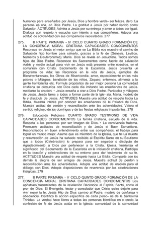 humanos para enseñados por Jesús, Dios y hombre verda- ser felices. dero. La
persona es una, en Dios Padre. La gratitud a Jesús por haber venido como
Salvador. ACTITUDES Admira a Jesús por su entrega y amor a todos por igual.
Dialoga con respeto y escucha con interés a sus compañeros. Adopta una
actitud de solidaridad con sus compañeros necesitados. 277
275. III PARTE PRIMARIA - IV CICLO CUARTO GRADO FORMACIÓN DE
LA CONCIENCIA MORAL CRISTIANA CAPACIDADES CONOCIMIENTOS
Reconoce en Jesús el mejor amigo que se La Biblia nos muestra el camino de
Salvación hizo hombre para salvarlo, gracias a la fe de (Génesis, Levítico,
Números y Deuteronomio). María. Dios se revela en Jesucristo. Todos somos
hijos de Dios Padre. Reconoce los Sacramentos como fuente de salvación
viable y medio actual para vivir en Jesús está presente entre nosotros, en el
comunión con Cristo. Sacramento de la Eucaristía. Jesús presenta un
programa de vida: las Reconoce en la vida de Jesús, ejemplos de
Bienaventuranzas, las Obras de Misericordia. amor, especialmente en los más
pobres o Milagros: bendición de los niños, Zaqueo, enfermos. alimenta a la
gente hambrienta etc. Formula propósitos de ser mejor persona La comunidad
cristiana se comunica con Dios cada día imitando las enseñanzas de Jesús.
mediante la oración. • Jesús enseña a orar a Dios Padre. Parábolas y milagros
de Jesús. Jesús llama a todos a formar parte de la Igle- sia. María, modelo de
fe y discípula de Jesús. ACTITUDES Muestra una actitud de respeto hacia La
Biblia. Muestra interés por conocer las enseñanzas de la Palabra de Dios.
Muestra actitud de perdón y reconciliación ante las adversidades. Valora el
sentido religioso de los domingos y de las ﬁestas religiosas importantes. 278
276. Educación Religiosa CUARTO GRADO TESTIMONIO DE VIDA
CAPACIDADES CONOCIMIENTOS La familia cristiana, escuela de la vida.
Respeta a las personas por ser imagen de Dios. • La convivencia fraterna.
Promueve actitudes de reconciliación y de Jesús el Buen Samaritano.
Reconciliados en buen entendimiento entre sus compañeros. el trabajo para
lograr un mundo mejor. Asume que es miembro de la Iglesia, que ha La muerte
y resurrección de Jesús ha salvado recibido al Espíritu Santo en su Bautismo
que a todos (Celebración) lo prepara para ser seguidor o discípulo de
Agradecimiento a Dios por pertenecer a la Cristo. Iglesia. Interioriza el
signiﬁcado del Sacramento de la Eucaristía en la iniciación cristiana. Participa
en la oración y celebraciones de su entorno para dar testimonio de su fe.
ACTITUDES Muestra una actitud de respeto hacia La Biblia. Comparte con los
demás la alegría de ser amigos de Jesús. Muestra actitud de perdón y
reconciliación ante las adversidades. Adopta una actitud de oración para el
diálogo con Dios. Adopta disposiciones de reverencia por las celebraciones
litúrgicas. 279
277. III PARTE PRIMARIA - V CICLO QUINTO GRADO FORMACIÓN DE LA
CONCIENCIA MORAL CRISTIANA CAPACIDADES CONOCIMIENTOS Los
apóstoles transmisores de la revelación Reconoce al Espíritu Santo, como el
pro- de Dios: El Evangelio. tector y consolador que Cristo quiso dejarle para
vivir mejor la fe. Jesús Hijo de Dios camino al Padre, modelo de conﬁanza y
obediencia. Identiﬁca la acción especíﬁca de cada perso- na de la Santísima
Trinidad. La verdad hace libres a todas las personas Identiﬁca en el credo, la
confesión de fe de Jesús actúa en la Iglesia: comunidad de la comunidad
 