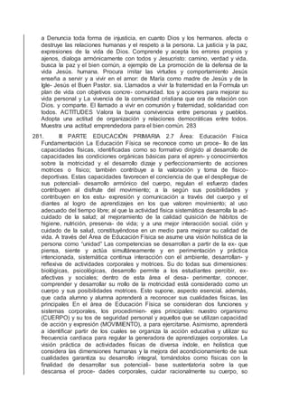 a Denuncia toda forma de injusticia, en cuanto Dios y los hermanos. afecta o
destruye las relaciones humanas y el respeto a la persona. La justicia y la paz,
expresiones de la vida de Dios. Comprende y acepta los errores propios y
ajenos, dialoga armónicamente con todos y Jesucristo: camino, verdad y vida.
busca la paz y el bien común, a ejemplo de La promoción de la defensa de la
vida Jesús. humana. Procura imitar las virtudes y comportamiento Jesús
enseña a servir y a vivir en el amor: de María como madre de Jesús y de la
Igle- Jesús el Buen Pastor. sia. Llamados a vivir la fraternidad en la Formula un
plan de vida con objetivos concre- comunidad. tos y acciones para mejorar su
vida personal y La vivencia de la comunidad cristiana que ora de relación con
Dios. y comparte. El llamado a vivir en comunión y fraternidad, solidaridad con
todos. ACTITUDES Valora la buena convivencia entre personas y pueblos.
Adopta una actitud de organización y relaciones democráticas entre todos.
Muestra una actitud emprendedora para el bien común. 283
281. III PARTE EDUCACIÓN PRIMARIA 2.7 Área: Educación Física
Fundamentación La Educación Física se reconoce como un proce- llo de las
capacidades físicas, identiﬁcadas como so formativo dirigido al desarrollo de
capacidades las condiciones orgánicas básicas para el apren- y conocimientos
sobre la motricidad y el desarrollo dizaje y perfeccionamiento de acciones
motrices o físico; también contribuye a la valoración y toma de físico-
deportivas. Estas capacidades favorecen el conciencia de que el despliegue de
sus potenciali- desarrollo armónico del cuerpo, regulan el esfuerzo dades
contribuyen al disfrute del movimiento; a la según sus posibilidades y
contribuyen en los estu- expresión y comunicación a través del cuerpo y el
diantes al logro de aprendizajes en los que valoren movimiento; al uso
adecuado del tiempo libre; al que la actividad física sistemática desarrolla la ad-
cuidado de la salud; al mejoramiento de la calidad quisición de hábitos de
higiene, nutrición, preserva- de vida; y a una mejor interacción social. ción y
cuidado de la salud, constituyéndose en un medio para mejorar su calidad de
vida. A través del Área de Educación Física se asume una visión holística de la
persona como “unidad” Las competencias se desarrollan a partir de la ex- que
piensa, siente y actúa simultáneamente y en perimentación y práctica
intencionada, sistemática continua interacción con el ambiente, desarrollan- y
reﬂexiva de actividades corporales y motrices. Su do todas sus dimensiones:
biológicas, psicológicas, desarrollo permite a los estudiantes percibir, ex-
afectivas y sociales; dentro de esta área el desa- perimentar, conocer,
comprender y desarrollar su rrollo de la motricidad está considerado como un
cuerpo y sus posibilidades motrices. Esto supone, aspecto esencial. además,
que cada alumno y alumna aprenderá a reconocer sus cualidades físicas, las
principales En el área de Educación Física se consideran dos funciones y
sistemas corporales, los procedimien- ejes principales: nuestro organismo
(CUERPO) y su tos de seguridad personal y aquellos que se utilizan capacidad
de acción y expresión (MOVIMIENTO), a para ejercitarse. Asimismo, aprenderá
a identiﬁcar partir de los cuales se organiza la acción educativa y utilizar su
frecuencia cardiaca para regular la generadora de aprendizajes corporales. La
visión práctica de actividades físicas de diversa índole, en holística que
considera las dimensiones humanas y la mejora del acondicionamiento de sus
cualidades garantiza su desarrollo integral, tomándolos como físicas con la
ﬁnalidad de desarrollar sus potenciali- base sustentatoria sobre la que
descansa el proce- dades corporales, cuidar racionalmente su cuerpo, so
 