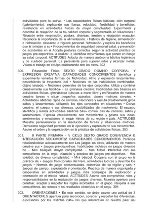 actividades para la activa- • Las capacidades físicas básicas: ción corporal
(calentamiento), explicando sus fuerza, velocidad, ﬂexibilidad y beneﬁcios.
resistencia en actividades físicas de mayor complejidad. Experimenta y
describe la relajación de la to- talidad corporal y segmentada en situaciones •
Relación entre respiración, postura, diversas. tensión y relajación muscular.
Reconoce la importancia de la alimentación, • Hábitos de higiene, alimentación
e hidratación, descanso e higiene personal; hidratación. y explica los beneﬁcios
que le brindan a su • Procedimientos de seguridad personal salud. y prevención
de accidentes en la Adopta posturas correctas según la actividad práctica de
juegos pre-deportivos. a realizar, e identiﬁca movimientos que ponen en riesgo
su salud corporal. ACTITUDES Adopta de manera autónoma hábitos higiénicos
y de cuidado personal. Es persistente para superar retos y alcanzar metas.
Valora el trabajo en equipo colaborando con los otros. 302
300. Educación Física SEXTO GRADO DOMINIO CORPORAL Y
EXPRESIÓN CREATIVA CAPACIDADES CONOCIMIENTOS Identiﬁca y
experimenta variadas formas de Motricidad, ritmo y expresión lanzamientos,
describiendo la trayectoria del • Nociones de las habilidades combinadas.
objeto lanzado. • Nociones generales de los ejes corporales. Utiliza y combina
creativamente sus habilida- • La gimnasia creativa: habilidades des básicas en
actividades físicas. gimnásticas básicas a mano libre y en Resuelve de manera
creativa tareas y situa- pequeños aparatos. ciones motrices simples. •
Actividades atléticas: tipos de carreras, Reconoce y ejecuta creativamente giros
saltos y lanzamientos. utilizando los ejes corporales en situaciones • Danza
creativa: el cuerpo y sus diversas. posibilidades de movimiento. El espacio
Identiﬁca y realiza actividades atléticas bási- común. cas de carreras, saltos y
lanzamientos. Expresa creativamente con movimientos y gestos sus ideas,
sentimientos y emociones al seguir ritmos de su región y país. ACTITUDES
Muestra perseverancia en la resolución de tareas y situaciones motrices.
Demuestra seguridad personal en la ejecución y expresión de sus movimientos.
Asume el orden y la organización en la práctica de actividades físicas. 303
301. III PARTE PRIMARIA - V CICLO SEXTO GRADO CONVIVENCIA E
INTERACCIÓN SOCIOMOTRIZ CAPACIDADES CONOCIMIENTOS Participa
relacionándose adecuadamente con Los juegos los otros, utilizando de manera
creativa sus • Juegos pre-deportivos: habilidades motrices en juegos diversos
de - Mini básquet. mayor complejidad. - Mini fútbol. Interactúa con sus
compañeros en la orga- nización y practica de juegos pre-deportivos - Mini
voleibol. de diversa complejidad. - Mini béisbol. Coopera con el grupo en la
práctica de • Juegos tradicionales del Perú. actividades lúdicas y describe los
juegos • Normas de juego consensuadas. colectivos de su región y país. •
Juegos de campo, exploración y orientación. Practica de manera organizada y
cooperativa en actividades y juegos más complejos de exploración y
orientación en el medio natural. ACTITUDES Asume con compromiso roles y
responsabilidades en la realización de juegos diversos. Muestra apertura para
construir, aceptar y respetar las reglas acordadas en el grupo. Respeta a sus
compañeros, las normas y los resultados obtenidos en el juego. 304
302. ORIENTACIONES • En este sentido, se debe asumir una actitud de 3
ORIENTACIONES apertura para reconocer, apreciar y respetar las diferencias,
expresadas por las distintas cultu- ras que interactúan en nuestro país; así
 