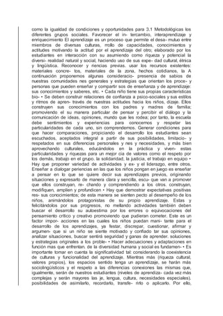 como la igualdad de condiciones y oportunidades para 3.1 Metodológicas los
diferentes grupos sociales. Favorecer el in- tercambio, interaprendizaje y
enriquecimiento El aprendizaje es un proceso que permite el desa- mutuo entre
miembros de diversas culturas, rrollo de capacidades, conocimientos y
actitudes motivando la actitud por el aprendizaje del otro; elaborado por los
estudiantes en interacción con su asumiendo como riqueza y potencial la
diversi- realidad natural y social, haciendo uso de sus expe- dad cultural, étnica
y lingüística. Reconocer y riencias previas. usar los recursos existentes:
materiales concre- tos, materiales de la zona, hechos cotidianos, la A
continuación proponemos algunas consideracio- presencia de sabios de
nuestras comunidades nes generales y estrategias que orientan los proce- y
personas que pueden enseñar y compartir sos de enseñanza y de aprendizaje:
sus conocimientos y saberes, etc. • Cada niño tiene sus propias características
bio- • Se deben construir relaciones de conﬁanza a psico-sociales y sus estilos
y ritmos de apren- través de nuestras actitudes hacia los niños, dizaje. Ellos
construyen sus conocimientos con los padres y madres de familia;
promoviendo el su manera particular de pensar y percibir el diálogo y la
comunicación de ideas, opiniones, mundo que les rodea; por tanto, la escuela
debe sentimientos y experiencias para conocernos y respetar las
particularidades de cada uno, sin comprendernos. Generar condiciones para
que hacer comparaciones, propiciando el desarrollo los estudiantes sean
escuchados, aceptados integral a partir de sus posibilidades, limitacio- y
respetados en sus diferencias personales y nes y necesidades, y más bien
aprovechando culturales, educándolos en la práctica y viven- estas
particularidades y riquezas para un mejor cia de valores como el respeto por
los demás, trabajo en el grupo. la solidaridad, la justicia, el trabajo en equipo •
Hay que proponer variedad de actividades y ex- y el liderazgo, entre otros.
Enseñar a dialogar periencias en las que los niños pongan en juego es enseñar
a pensar en lo que se quiere decir sus aprendizajes previos, originando
situaciones y expresarlo de manera clara y sencilla, escu- que van a promover
que ellos construyan, re- chando y comprendiendo a los otros. construyan,
modiﬁquen, amplíen y profundicen • Hay que demostrar expectativas positivas
res- sus conocimientos; de esta manera se sienten pecto al desempeño de los
niños, animándolos protagonistas de su propio aprendizaje. Estas y
felicitándolos por sus progresos, no mellando actividades también deben
buscar el desarrollo su autoestima por los errores o equivocaciones del
pensamiento crítico y creativo promoviendo que pudieran cometer. Este es un
factor impor- acciones en las cuales los niños puedan mani- tante para el
desarrollo de los aprendizajes, ya festar, discrepar, cuestionar, aﬁrmar y
argumen- que si un niño se siente motivado y conﬁado tar sus opiniones,
analizar situaciones, buscar sentirá seguridad y ganas de aprender. soluciones
y estrategias originales a los proble- • Hacer adecuaciones y adaptaciones en
función mas que enfrentan. de la diversidad humana y social es fundamen- • Es
importante tomar en cuenta la signiﬁcatividad tal: considerando la coexistencia
de culturas y funcionalidad del aprendizaje. Mientras más (riqueza cultural,
valores propios), los espacios sentido tenga un aprendizaje, se harán más
sociolingüísticos y el respeto a las diferencias conexiones las mismas que,
igualmente, serán de nuestros estudiantes (niveles de aprendiza- cada vez más
complejas y serán mayores las je, lengua, cultura, necesidades especiales).
posibilidades de asimilarlo, recordarlo, transfe- rirlo o aplicarlo. Por ello,
 