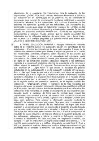 elaboración de el estudiante. los instrumentos para la evaluación de las
capacidades. ¿CÓMO EVALUAR? Una vez formulados los criterios e indicado-
La evaluación de los aprendizajes en los procesos res, se selecciona el
instrumento para recoger de programación (Unidades didácticas) y ejecución
información relevante de los aprendizajes ad- curricular (desarrollo de las
sesiones de aprendiza- quiridos por los estudiantes. Los indicadores je),
comprende: servirán para elegir el instrumento y recoger la • Análisis de las
capacidades, conocimientos información. y actitudes seleccionadas. Se inicia el
proceso de evaluación analizando Prueba oral. TÉCNICAS las capacidades,
conocimientos y actitudes Prueba gráﬁca. que se espera desarrollen los
estudiantes en las diferentes unidades de aprendizaje. Las • Items orales.
INSTRUMENTOS • Dibujos. preguntas que pueden orientar este análisis son:
¿Cuál es la capacidad a desarrollar? 309
307. III PARTE EDUCACIÓN PRIMARIA • Recoger información relevante
sobre la si- Registro auxiliar de evaluación: tuación de aprendizaje de los
estudiantes. • Escribir los indicadores de logro seleccionados A través de la
observación sistemática sobre para evaluar la capacidad prevista en la unidad
las necesidades, carencias, progresos, poten- didáctica, en las celdillas que
corresponden a ciales y logros en el aprendizaje del estudiante. cada
competencia. Se obtiene información directa, para tomar de- • Registrar el nivel
de logro de los estudiantes cisiones adecuadas respecto a las estrategias
respecto a la capacidad empleando algunos de enseñanza y los recursos a
utilizar. signos de valoración. Por ejemplo: También se debe recoger aquello
que expresan (+ ) Logró hacer lo que señala el indicador los propios
estudiantes en su autoevaluación o en la evaluación realizada por sus pares.
En ( - ) No logró hacer lo que indica el indicador esta etapa se aplican los
instrumentos que el Para organizar la información sobre el desempeño docente
considere adecuados a la situación de de los estudiantes en el Registro Oﬁcial,
el docente evaluación. La información recabada será con- procede a: signada
en el registro auxiliar de evaluación. Identiﬁcar, en el Registro Auxiliar, los
indicadores • Organización, análisis y valoración de la más relevantes del
trimestre o bimestre y a escribir- información obtenida los en el Registro Oﬁcial
de Evaluación. Una vez obtenida la información el docente Para determinar los
indicadores más relevantes, el analiza el desempeño de los estudiantes res-
docente: pecto al indicador de logro que ha previsto para evaluar las
capacidades, conocimientos y acti- • Lee y analiza cada uno de los indicadores
con- tudes programadas en la unidad. signados en el Registro Auxiliar para
cada com- petencia. Para analizar la información recogida mediante la
aplicación de instrumentos cuyas preguntas • Elige, para cada competencia, los
indicadores o ítemes se derivan de los indicadores de logro, que mejor
expresan o se aproximan al logro se recomienda lo siguiente: previsto de cada
una de ellas (para cada bimes- tre o trimestre). • Analizar cada respuesta. •
Transcribe los indicadores seleccionados (los más • Caliﬁcar comparando el
resultado de cada relevantes) al Registro Oﬁcial de Evaluación. pregunta con
los indicadores elaborados y valorar el avance o deﬁciencia encontra- •
Contrasta el desempeño de cada estudiante da, empleando símbolos, por
ejemplo ( +) con los indicadores de logro seleccionados para resolvió, ( - ) no
resolvió. cada competencia, y la caliﬁca, utilizando la es- cala literal C, B, A, y
AD que describe el nivel de • Interpretar y valorar el logro de cada estu- logro
alcanzado en el bimestre o trimestre, con diante, tomando en cuenta los
 