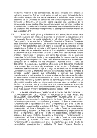 resultados relación a las competencias. de cada pregunta con relación al
indicador respectivo. Así se podrá saber en qué si- Luego del análisis de la
información recogida du- tuación se encuentra el estudiante respec- rante el
desarrollo de las unidades del período to a la capacidad prevista en la unidad.
(bimestre o trimestre), el docente podrá expresar una valoración de la
competencia, lo que implica, Hay varios instrumentos que permiten registrar las
el análisis del conjunto de indicadores relevantes evaluaciones de los niños en
los diferentes mo- evaluados en el período y la descripción de lo que mentos en
que se realicen. 310
308. ORIENTACIONES gicos; y al ﬁnalizar el año lectivo, decidir sobre sabe
hacer el estudiante con relación a la compe- la promoción, la recuperación o la
permanencia tencia. de cada estudiante en el mismo grado. Caliﬁcación •
Comunicación de los resultados Caliﬁcación Bimestral o Trimestral El docente
debe comunicar oportunamente: Con la ﬁnalidad de que las familias o tutores
tengan A los estudiantes claridad sobre la situación de aprendizaje de los
estudiantes al ﬁnalizar el bimestre o el trimestre, A través de descripciones y
explicaciones cla- se incluirá la caliﬁcación ﬁnal del período de cada ras, sobre
el desarrollo de sus capacidades, co- Área o Taller. Esta caliﬁcación se obtiene
analizan- nocimientos y actitudes, así como las diﬁculta- do la tendencia
progresiva del estudiante hacia el des encontradas de manera que les sirva
para logro de las competencias. Tales caliﬁcativos se mejorar sus aprendizajes.
consignan en el “Informe de mis Progresos”. Además debe: • Toma de
decisiones • Felicitarles por sus logros. El docente toma decisiones inmediatas
para mejorar los procesos de enseñanza y de apren- • Explicarles las
diﬁcultades que han tenido. dizaje a lo largo de las sesiones de aprendizaje •
Conversar con ellos y orientarles para que desarrolladas durante el trimestre o
bimestre puedan superar sus diﬁcultades y corregir sus mediante
procedimientos e instrumentos de errores. evaluación formales o no formales.
En este sentido, la evaluación maniﬁesta su carác- A las familia ter formativo,
permitiendo intervenir y regular a tiempo los aprendizajes de los estudiantes La
información obtenida debe ser comunicada mientras estos se realizan. a las
familias, de manera clara y concisa para que puedan enterarse acerca del
progreso y El docente toma también decisiones para re- necesidades de ayuda
a sus hijos. ajustar, nivelar y consolidar procesos pedagó- 311
309. III PARTE PROGRAMA CURRICULAR EDUCACIÓN SECUNDARIA 1.
CARACTERIZACIÓN DEL PÚBER Y ADOLESCENTE DEL NIVEL DE
EDUCACIÓN SECUNDARIA 2. PROGRAMA CURRICULAR 2.1 Área:
Matemática - Fundamentación y organización del área - Competencias por ciclo
- Cartel de capacidades, conocimientos y actitudes 2.2 Área: Comunicación -
Fundamentación y organización del área - Competencias por ciclo - Cartel de
capacidades, conocimientos y actitudes 2.3 Área: Inglés - Fundamentación y
organización del área - Competencias por ciclo - Cartel de capacidades,
conocimientos y actitudes 2.4 Área: Arte - Fundamentación y organización del
área - Competencias por ciclo - Cartel de capacidades, conocimientos y
actitudes 2.5 Área: Historia, Geografía y Economía - Fundamentación y
organización del área - Competencias por ciclo - Cartel de capacidades,
conocimientos y actitudes 2.6 Área: Formación Ciudadana y Cívica -
Fundamentación y organización del área - Competencias por ciclo - Cartel de
capacidades, conocimientos y actitudes 2.7 Área: Persona, Familia y
 