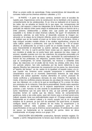 tiﬁcar su propio estilo de aprendizaje. Estas características del desarrollo son
comunes radas por los diversos entornos culturales y 313
311. III PARTE • A partir de estos cambios, también varía el sociales de
nuestro país. Experiencias como la construcción de la identidad y de la autoes-
comportamiento de los adolescentes. Si an- tima se realizarán en el marco de
los sabe- tes se actuaba en función de lo que espe- res, concepciones del
tiempo y del espacio y raban los integrantes de la familia, en esta de la forma
particular de relación entre pares etapa el adolescente actúa en función de lo y
entre púberes, adolescentes y adultos exis- que puede ser socialmente
aceptable o no. tentes en estas diversas culturas. De igual • El estudiante de
secundaria, además, se está forma, el desarrollo corporal, la imagen cor-
ubicando en la etapa de la imitación diferida, poral y el inicio de la sexualidad
se realizan que se da cuando el joven ya no toma como en tiempos, ritmos y
bajo códigos sociales modelo directo a los adultos signiﬁcativos, propios de
cada cultura. padres o profesores, sino que la imitación se • En el campo
afectivo, el adolescente da un hace a partir de un modelo distante. Aquí, por
paso trascendental al desarrollar su autono- ejemplo, aparecen los ídolos o
“estrellas“. En mía, lo cual le permite hacer cosas que an- algunos contextos,
son modelos el adulto tes no podía hacer solo: aparecen los idea- mayor, el
anciano, aquellos quienes son con- les colectivos, los proyectos personales y la
siderados poseedores de la sabiduría, algu- necesidad de autorrealización en
función de nos profesores, los religiosos, quienes tienen la imagen de futuro
que va construyendo. En dones especiales, los músicos o cantantes esta
etapa, las relaciones con el adulto del de moda, los artistas, entre otros. Esta
imi- periodo anterior, han sido sustituidas por las tación determina lo que
algunos ﬁlósofos han relaciones de cooperación con los pares, ba- denominado
el “espíritu del tiempo”, es de- sadas en la igualdad, el respeto mutuo y la cir,
que cuando nos miramos como conjunto cooperación o solidaridad. Es
característica social en un momento determinado tenemos de esta etapa
también una actitud aparente- muchos elementos en común, producto de
mente conﬂictiva y contestataria derivada de esta imitación. Por ejemplo, la
moda, el tipo los conﬂictos propios del paso de una etapa de música, los temas
que nos interesan, en- a otra en la que se reconﬁgura el Yo y conso- tre otros,
son productos de la imitación. Esta lida la personalidad. Siendo estos aspectos
forma imitativa es dominante en la especie experiencias comunes a los
púberes y ado- humana no sólo durante la escolaridad sino lescentes, es de
suma importancia que los para toda la vida, ya que permite generar pa-
docentes tomen en cuenta que las relacio- trones de comportamiento
genéricos, tanto a nes entre pares, sean del mismo sexo o el nivel social como
cultural. opuesto, tiene sus particularidades según el • El juego cumple un papel
fundamental en el entorno cultural y lo mismo sucede con la no- desarrollo
evolutivo de la persona, ya que ción de autoridad. De igual forma, el respeto
conﬁgura desde un inicio la génesis de los mutuo, la cooperación y la
solidaridad cobran roles sociales, como preparación para la vida
especiﬁcidades en las que la dinámica social ciudadana. El adolescente y joven
de secun- se fundamenta en la necesidad de perma- daria se ubica
evolutivamente en el juego nencia a un grupo. 314
312. EDUCACIÓN SECUNDARIA constructivo, llamado también reglado. Es
respeto y cariño intergeneracional, la lectura aquí donde emerge la práctica de
 