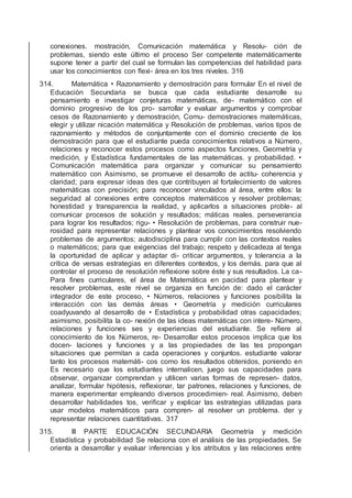 conexiones. mostración, Comunicación matemática y Resolu- ción de
problemas, siendo este último el proceso Ser competente matemáticamente
supone tener a partir del cual se formulan las competencias del habilidad para
usar los conocimientos con ﬂexi- área en los tres niveles. 316
314. Matemática • Razonamiento y demostración para formular En el nivel de
Educación Secundaria se busca que cada estudiante desarrolle su
pensamiento e investigar conjeturas matemáticas, de- matemático con el
dominio progresivo de los pro- sarrollar y evaluar argumentos y comprobar
cesos de Razonamiento y demostración, Comu- demostraciones matemáticas,
elegir y utilizar nicación matemática y Resolución de problemas, varios tipos de
razonamiento y métodos de conjuntamente con el dominio creciente de los
demostración para que el estudiante pueda conocimientos relativos a Número,
relaciones y reconocer estos procesos como aspectos funciones, Geometría y
medición, y Estadística fundamentales de las matemáticas. y probabilidad. •
Comunicación matemática para organizar y comunicar su pensamiento
matemático con Asimismo, se promueve el desarrollo de actitu- coherencia y
claridad; para expresar ideas des que contribuyen al fortalecimiento de valores
matemáticas con precisión; para reconocer vinculados al área, entre ellos: la
seguridad al conexiones entre conceptos matemáticos y resolver problemas;
honestidad y transparencia la realidad, y aplicarlos a situaciones proble- al
comunicar procesos de solución y resultados; máticas reales. perseverancia
para lograr los resultados; rigu- • Resolución de problemas, para construir nue-
rosidad para representar relaciones y plantear vos conocimientos resolviendo
problemas de argumentos; autodisciplina para cumplir con las contextos reales
o matemáticos; para que exigencias del trabajo; respeto y delicadeza al tenga
la oportunidad de aplicar y adaptar di- criticar argumentos, y tolerancia a la
crítica de versas estrategias en diferentes contextos, y los demás. para que al
controlar el proceso de resolución reﬂexione sobre éste y sus resultados. La ca-
Para ﬁnes curriculares, el área de Matemática en pacidad para plantear y
resolver problemas, este nivel se organiza en función de: dado el carácter
integrador de este proceso, • Números, relaciones y funciones posibilita la
interacción con las demás áreas • Geometría y medición curriculares
coadyuvando al desarrollo de • Estadística y probabilidad otras capacidades;
asimismo, posibilita la co- nexión de las ideas matemáticas con intere- Número,
relaciones y funciones ses y experiencias del estudiante. Se reﬁere al
conocimiento de los Números, re- Desarrollar estos procesos implica que los
docen- laciones y funciones y a las propiedades de las tes propongan
situaciones que permitan a cada operaciones y conjuntos. estudiante valorar
tanto los procesos matemáti- cos como los resultados obtenidos, poniendo en
Es necesario que los estudiantes internalicen, juego sus capacidades para
observar, organizar comprendan y utilicen varias formas de represen- datos,
analizar, formular hipótesis, reﬂexionar, tar patrones, relaciones y funciones, de
manera experimentar empleando diversos procedimien- real. Asimismo, deben
desarrollar habilidades tos, veriﬁcar y explicar las estrategias utilizadas para
usar modelos matemáticos para compren- al resolver un problema. der y
representar relaciones cuantitativas. 317
315. III PARTE EDUCACIÓN SECUNDARIA Geometría y medición
Estadística y probabilidad Se relaciona con el análisis de las propiedades, Se
orienta a desarrollar y evaluar inferencias y los atributos y las relaciones entre
 