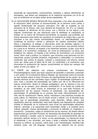 desarrollo de capacidades, conocimientos, actitudes y valores debidamen- te
articulados, que deben ser trabajados en la institución educativa con el ﬁn de
que se evidencien en el saber actuar de los estudiantes. 16
14.LA EDUCACIÓN BÁSICA REGULAR Para responder a los retos del presente,
la educación debe priorizar el reconocimiento de la persona como centro y
agente fundamental del proceso educativo. Por ello se sustenta en los
principios de la Educa- ción (Ley General de Educación, Art. 8°): La calidad,
que asegure la eﬁciencia en los proce- sos y eﬁcacia en los logros y las
mejores condiciones de una educación para la identidad, la ciudadanía, el
trabajo; en un marco de formación permanente. La equidad, que posibilite una
buena educación para todos los peruanos sin exclusión de ningún tipo y que de
prioridad a los que menos oportunidades tienen. La interculturalidad, que
contribuya al reconoci- miento y valoración de nuestra diversidad cultural,
étnica y lingüística; al diálogo e intercambio entre las distintas culturas y al
establecimiento de relaciones armoniosas. La democracia, que permita educar
en y para la to- lerancia, el respeto a los derechos humanos, el ejer- cicio de la
identidad y la conciencia ciudadana, así como la participación. La ética, que
fortalezca los valores, el respeto a las normas de convivencia y la conciencia
moral, indivi- dual y pública. La inclusión, que incorpore a las personas con dis-
capacidad, grupos sociales excluidos, marginados y vulnerables. La conciencia
ambiental, que motive el respeto, cuidado y conservación del entorno natural
como ga- rantía para el futuro de la vida. La creatividad y la innovación, que
promuevan la producción de nuevos conocimientos en todos los campos del
saber, el arte y la cultura. 17
15.I PARTE tes elaboren sus propias conclusiones, de Principios
Psicopedagógicos modo que sean capaces de aprender a aprender y aprender
a vivir juntos. En la Educación Básica Regular, las decisiones sobre el currículo
se han tomado sobre la base Principio de signiﬁcatividad de los apren- de los
aportes teóricos de las corrientes cogni- dizajes: El aprendizaje signiﬁcativo es
posi- tivas y sociales del aprendizaje; las cuales sus- ble si se relacionan los
nuevos conocimien- tentan el enfoque pedagógico, que se expresa a tos con
los que ya se poseen, pero además continuación: si se tienen en cuenta los
contextos, la rea- lidad misma, la diversidad en la cual está Principio de
construcción de los propios inmerso el estudiante. Los aprendizajes de-
aprendizajes: El aprendizaje es un proceso ben estar interconectados con la
vida real de construcción: interno, activo, individual e y las prácticas sociales de
cada cultura. Si interactivo con el medio social y natural. Los el docente logra
hacer que el aprendizaje estudiantes, para aprender, utilizan estruc- sea
signiﬁcativo para los estudiantes, hará turas lógicas que dependen de variables
posible el desarrollo de la motivación para como los aprendizajes adquiridos
anterior- aprender y la capacidad para desarrollar mente y el contexto socio
cultural, geográﬁ- nuevos aprendizajes y promover la reﬂexión co, lingüístico y
económico - productivo. sobre la construcción de los mismos. Se deben ofrecer
experiencias que permitan Principio de necesidad del desarrollo de aprender en
forma profunda y amplia, para la comunicación y el acompañamiento ello es
necesario dedicar tiempo a lo impor- en los aprendizajes: La interacción entre
el estudiante y sus docentes, sus pares y tante y enseñar haciendo uso de
diversas su entorno, se produce, sobre todo, a tra- metodologías; mientras más
sentidos pues- vés del lenguaje; recogiendo los saberes tos en acción,
 