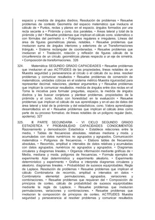 espacio y medida de ángulos diedros. Resolución de problemas • Resuelve
problemas de contexto Geometría del espacio matemático que involucra el
cálculo de • Puntos, rectas y planos en el espacio. ángulos formados por una
recta secante a • Pirámide y cono. dos paralelas. • Áreas lateral y total de la
pirámide y del • Resuelve problemas que implican el cálculo cono. sistemático o
con fórmulas del perímetro o • Polígonos regulares e irregulares. Líneas del
área de ﬁguras geométricas planas. notables. • Resuelve problemas que
involucran suma de ángulos interiores y exteriores de un Transformaciones
triángulo. • Sistema rectangular de coordenadas. • Resuelve problemas que
involucran el • Traslación, rotación y reﬂexión de ﬁguras cálculo de la
circunferencia de un círculo. geométricas planas respecto a un eje de simetría.
• Composición de transformaciones. 326
324. Matemática SEGUNDO GRADO CAPACIDADES • Resuelve problemas
que involucran el uso ACTITUDES de las propiedades, líneas notables de un
Muestra seguridad y perseverancia al círculo o el cálculo de su área. resolver
problemas y comunicar resultados • Resuelve problemas de conversión de
matemáticos. unidades cúbicas en el sistema métrico Muestra rigurosidad para
representar decimal. relaciones, plantear argumentos y • Resuelve problemas
que implican la comunicar resultados. medida de ángulos entre dos rectas en el
Toma la iniciativa para formular preguntas, espacio, la medida de ángulos
diedros y las buscar conjeturas y plantear problemas. propiedades de la
pirámide y el cono. Actúa con honestidad en la evaluación • Resuelve
problemas que implican el cálculo de sus aprendizajes y en el uso de datos del
área lateral y total de la pirámide y del estadísticos. cono. Valora aprendizajes
desarrollados en el • Resuelve problemas que implican el cálculo área como
parte de su proceso formativo. de líneas notables de un polígono regular (lado,
apotema). 327
325. III PARTE SECUNDARIA - VI CICLO SEGUNDO GRADO
ESTADÍSTICA Y PROBABILIDAD CAPACIDADES CONOCIMIENTOS
Razonamiento y demostración Estadística • Establece relaciones entre la
media, • Tablas de frecuencias absolutas, relativas mediana y moda. y
acumuladas con datos numéricos no agrupados y agrupados. Comunicación
matemática • Polígonos de frecuencias. • Elabora tablas de frecuencias
absolutas, • Recorrido, amplitud e intervalos de datos relativas y acumuladas
con datos agrupados. numéricos no agrupados y agrupados. • Diagramas
circulares y diagramas lineales. • Organiza información mediante gráﬁcas de •
Media, mediana y moda. polígonos de frecuencias. • Formula ejemplos de
experimento Azar determinístico y experimento aleatorio. • Experimento
determinístico y experimento • Graﬁca e interpreta diagramas circulares y
aleatorio. diagramas lineales. • Probabilidad de sucesos equiprobables. Regla
de Laplace. Resolución de problemas • Resuelve problemas que implican el
cálculo Combinatoria de recorrido, amplitud e intervalos en datos •
Combinatoria elemental: permutaciones, agrupados. variaciones y
combinaciones. • Resuelve problemas que requieran del • Composición de
principios de conteo. cálculo de probabilidad de sucesos equiprobables
mediante la regla de Laplace. • Resuelve problemas que involucran
permutaciones, variaciones y combinaciones. • Resuelve problemas que
involucran la composición de principios de conteo. ACTITUDES Muestra
seguridad y perseverancia al resolver problemas y comunicar resultados
 