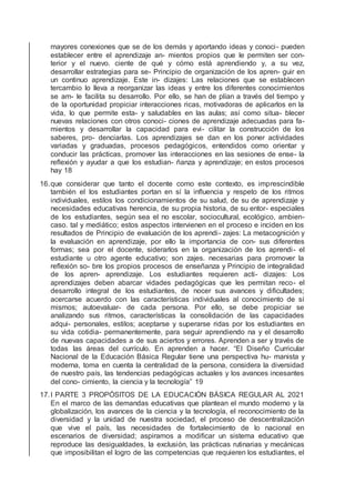 mayores conexiones que se de los demás y aportando ideas y conoci- pueden
establecer entre el aprendizaje an- mientos propios que le permiten ser con-
terior y el nuevo. ciente de qué y cómo está aprendiendo y, a su vez,
desarrollar estrategias para se- Principio de organización de los apren- guir en
un continuo aprendizaje. Este in- dizajes: Las relaciones que se establecen
tercambio lo lleva a reorganizar las ideas y entre los diferentes conocimientos
se am- le facilita su desarrollo. Por ello, se han de plían a través del tiempo y
de la oportunidad propiciar interacciones ricas, motivadoras de aplicarlos en la
vida, lo que permite esta- y saludables en las aulas; así como situa- blecer
nuevas relaciones con otros conoci- ciones de aprendizaje adecuadas para fa-
mientos y desarrollar la capacidad para evi- cilitar la construcción de los
saberes, pro- denciarlas. Los aprendizajes se dan en los poner actividades
variadas y graduadas, procesos pedagógicos, entendidos como orientar y
conducir las prácticas, promover las interacciones en las sesiones de ense- la
reﬂexión y ayudar a que los estudian- ñanza y aprendizaje; en estos procesos
hay 18
16.que considerar que tanto el docente como este contexto, es imprescindible
también el los estudiantes portan en sí la inﬂuencia y respeto de los ritmos
individuales, estilos los condicionamientos de su salud, de su de aprendizaje y
necesidades educativas herencia, de su propia historia, de su entor- especiales
de los estudiantes, según sea el no escolar, sociocultural, ecológico, ambien-
caso. tal y mediático; estos aspectos intervienen en el proceso e inciden en los
resultados de Principio de evaluación de los aprendi- zajes: La metacognición y
la evaluación en aprendizaje, por ello la importancia de con- sus diferentes
formas; sea por el docente, siderarlos en la organización de los aprendi- el
estudiante u otro agente educativo; son zajes. necesarias para promover la
reﬂexión so- bre los propios procesos de enseñanza y Principio de integralidad
de los apren- aprendizaje. Los estudiantes requieren acti- dizajes: Los
aprendizajes deben abarcar vidades pedagógicas que les permitan reco- el
desarrollo integral de los estudiantes, de nocer sus avances y diﬁcultades;
acercarse acuerdo con las características individuales al conocimiento de sí
mismos; autoevaluar- de cada persona. Por ello, se debe propiciar se
analizando sus ritmos, características la consolidación de las capacidades
adqui- personales, estilos; aceptarse y superarse ridas por los estudiantes en
su vida cotidia- permanentemente, para seguir aprendiendo na y el desarrollo
de nuevas capacidades a de sus aciertos y errores. Aprenden a ser y través de
todas las áreas del currículo. En aprenden a hacer. “El Diseño Curricular
Nacional de la Educación Básica Regular tiene una perspectiva hu- manista y
moderna, toma en cuenta la centralidad de la persona, considera la diversidad
de nuestro país, las tendencias pedagógicas actuales y los avances incesantes
del cono- cimiento, la ciencia y la tecnología” 19
17.I PARTE 3 PROPÓSITOS DE LA EDUCACIÓN BÁSICA REGULAR AL 2021
En el marco de las demandas educativas que plantean el mundo moderno y la
globalización, los avances de la ciencia y la tecnología, el reconocimiento de la
diversidad y la unidad de nuestra sociedad, el proceso de descentralización
que vive el país, las necesidades de fortalecimiento de lo nacional en
escenarios de diversidad; aspiramos a modiﬁcar un sistema educativo que
reproduce las desigualdades, la exclusión, las prácticas rutinarias y mecánicas
que imposibilitan el logro de las competencias que requieren los estudiantes, el
 