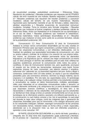 de recursividad compleja. probabilidad condicional. • Diferencias ﬁnitas.
Resolución de problemas • Resuelve problemas que requieran del ACTITUDES
cálculo del error muestral de una muestra. Muestra seguridad y perseverancia
al • Resuelve problemas que requieran del resolver problemas y comunicar
resultados cálculo del tamaño de una muestra matemáticos. Muestra
rigurosidad para representar mediante el uso de fórmulas y tablas. relaciones,
plantear argumentos y • Resuelve ecuaciones de recursividad comunicar
resultados. compleja. Toma la iniciativa para formular preguntas, • Resuelve
problemas que involucran el buscar conjeturas y plantear problemas. cálculo de
diferencias ﬁnitas. Actúa con honestidad en la evaluación de sus aprendizajes y
en el uso de datos • Resuelve problemas que involucran la estadísticos.
esperanza matemática. Valora aprendizajes desarrollados en el • Resuelve
problemas que involucran el área como parte de su proceso formativo. cálculo
de la probabilidad condicional. 340
338. Comunicación 2.2 Área: Comunicación El área de Comunicación
fortalece la compe- tencia comunicativa desarrollada por los estu- diantes en
Educación Primaria para que logren comprender y producir textos diversos, en
distin- tas situaciones comunicativas y con diferentes interlocutores, con la
ﬁnalidad de satisfacer sus necesidades funcionales de comunicación, am- pliar
su acervo cultural y disfrutar de la lectura o la creación de sus propios textos.
Así mismo, se promueve una reﬂexión permanente sobre los elementos
lingüísticos y no lingüísticos que fa- vorecen una mejor comunicación, la misma
que, El área persigue el dominio del castellano para en este nivel, enfatiza los
aspectos académicos promover la comunicación entre todos los perua- y
cientíﬁcos. El área de Comunicación también nos, pero igualmente, promueve
el respeto por las brinda las herramientas necesarias para lograr formas
expresivas propias de cada comunidad, una relación asertiva y empática,
solucionar con- valorando así, la diversidad lingüística del país. ﬂictos y llegar a
consensos, condiciones indis- En este sentido, se aspira a que los estudiantes
pensables para una convivencia armónica. dominen su lengua materna, sea la
originaria o el castellano. Por otro lado, las capacidades comu- El aprendizaje
de la lengua y de cualquier código nicativas permiten a los estudiantes acceder
a comunicativo se realiza en pleno funcionamiento, múltiples aprendizajes,
útiles para interactuar en en situaciones comunicativas reales o verosími- un
mundo altamente cambiante y de vertiginosos les y a partir de textos completos
que respondan avances cientíﬁcos y tecnológicos. El área tam- a las
necesidades e intereses de los estudiantes. bién persigue que los estudiantes
se familiaricen Esto otorga al área un carácter eminentemente con el uso de las
tecnologías de la información práctico, asociado a la reﬂexión permanente so- y
la comunicación, lo cual implica conocer y ma- bre el aprendizaje, lo cual exige
del docente la nejar otros códigos, como las imágenes ﬁjas o generación de
situaciones favorables para que en movimiento, o los códigos necesarios para
la los estudiantes dialoguen, debatan, expongan comunicación de las personas
con necesidades temas, redacten textos en forma crítica y creati- especiales,
atendiendo así a la educación inclu- va, lean con diferentes propósitos y
aprendan a siva. escuchar. 341
339. III PARTE EDUCACIÓN SECUNDARIA ra y teoría del texto, gramática y
ortografía, len- El área tiene tres organizadores: guaje audiovisual y literatura.
En el proceso de - Expresión y comprensión oral. - Comprensión de textos.
 