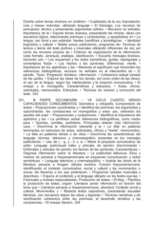 Diserta sobre temas diversos en conferen- • Cualidades de la voz. Impostación.
cias y mesas redondas, utilizando lenguaje • El liderazgo. Los recursos de
persuasión. técnico y presentando argumentos sólidos. • Recursos no verbales:
Importancia de la • Expone temas diversos, presentando las mirada. ideas con
secuencia lógica, relacionando premisas y conclusiones, y apoyándose en • La
lengua: uso local y uso estándar. fuentes cientíﬁcas y tecnológicas . • Identidad
lingüística y cultural. • Relata avisos publicitarios, programas de- Técnicas de
lectura y teoría del texto portivos y musicales utilizando inﬂexiones de voz, así
como los recursos propios de • Criterios de organización de la información.
cada formato. Jerarquía, analogía, clasiﬁcación. • Escucha mensajes diversos,
haciendo pre- • Los esquemas y las redes semánticas. guntas, repreguntas y
comentarios ﬂuida- • Los hechos y las opiniones. Diferencias. mente. •
Importancia de los apéndices y las • Interpreta el signiﬁcado que transmiten los
referencias bibliográﬁcas. recursos no verbales en el intercambio de • El
párrafo. Tipos. Progresión temática. información. • Coherencia textual (unidad
de las partes, • Enjuicia las ideas de los demás, así como orden de las ideas).
el uso de la lengua, según los interlocutores y la situación comunicativa. • El
ensayo y la monografía. Características y estructura. • Actas, oﬁcios,
solicitudes, memorandos. Estructura. • Técnicas de revisión y corrección del
texto. 353
351. III PARTE SECUNDARIA - VII CICLO CUARTO GRADO
CAPACIDADES CONOCIMIENTOS Gramática y ortografía Comprensión de
textos • Proposiciones coordinadas y • Identiﬁca las premisas, los argumentos y
subordinadas. las conclusiones en monografías y ensa- yos, valorando los
aportes del autor. • Preposiciones y conjunciones. • Identiﬁca la importancia del
apéndice y las • La perífrasis verbal. referencias bibliográﬁcas, como medio
para • Guiones, comillas, paréntesis. Principales obtener más información.
usos. • Discrimina la información relevante y la • La tilde en palabras
terminadas en estructura de actas, solicitudes, oﬁcios y “mente”. memorandos.
• La tilde en palabras latinas o de otros • Discrimina las características del
lenguaje idiomas. televisivo y cinematográﬁco presentes en los mensajes
publicitarios. • Uso de j - g, y - ll, x, w. • Inﬁere el propósito comunicativo de
edito- Lenguaje audiovisual riales y artículos de opinión, discriminando •
Editoriales y artículos de opinión. los hechos de las opiniones. Características. •
Organiza información sobre la literatura • La publicidad televisiva. Ética y
medios de peruana e hispanoamericana en esquemas comunicación. y redes
semánticas. • Lenguaje televisivo y cinematográﬁco. • Analiza las obras de la
literatura peruana e Imagen, efectos sonoros. Función hispanoamericana,
identiﬁcando el contexto comunicativa. social y cultural y los movimientos o
escue- las literarias a los que pertenecen. • Programas radiales musicales y
deportivos. • Enjuicia el contenido y el lenguaje utilizado en los textos que lee. •
Fascículos y revistas especializadas. Producción de textos: • El blog. • Planiﬁca
la producción de textos, organi- Literatura zando información en función del
tema que • Literatura peruana e hispanoamericana. abordará. Contexto social y
cultural. Movimientos y • Redacta textos expositivos, presentando escuelas
literarias. con secuencia lógica las ideas y logrando • Técnicas narrativas y de
versiﬁcación coherencia entre las premisas, el desarrollo temático y las
conclusiones. • El ensayo literario. 354
 