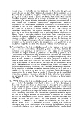 trabajo digno y motivado de los docentes, la formación de personas
conscientes de sus derechos y deberes, la vinculación de la educación con el
desarrollo de la localidad o regiones. Pretendemos una educación renovada
que ayude a construir, como se plantea en el Proyecto Educativo Nacional, una
sociedad integrada -fundada en el diálogo, el sentido de pertenencia y la
solidaridad- y un Estado moderno, democrático y eﬁciente: posibilitando que el
país cuente con ciudadanos participativos, emprendedores, reﬂexivos,
propositivos, con capacidad de liderazgo e innovación. En concordancia con lo
señalado y con los ﬁnes generales de la educación, se establecen los
“Propósitos de la Educación Básica Regular al 2021”, que traducen las
intenciones pedagógicas del sistema educativo peruano, con el ﬁn de
responder a las demandas actuales que la sociedad plantea a la Educación
Básica Regular y que todo estudiante debe lograr. Estos propósitos otorgan
cohesión al sistema educativo peruano, de acuerdo con los principios de
inclusión, equidad y calidad, en la medida que expresan la diversidad de
necesidades de aprendizajes presentes en nuestro país y, a su vez, orientan la
formación de la persona a partir de competencias que posibiliten a los
estudiantes responder con éxito a las actuales y futuras circunstancias. 20
18.Propósitos Desarrollo de la identidad personal, social y cultural en el marco de
una 1 sociedad democrática, intercultural y ética en el Perú. Dominio del
castellano para promover la comunicación entre todos los 2 peruanos.
Preservar la lengua materna y promover su desarrollo y práctica. 3 4
Conocimiento del inglés como lengua internacional. Desarrollo del pensamiento
matemático y de la cultura cientíﬁca y tecnoló- 5 gica para comprender y actuar
en el mundo. Comprensión y valoración del medio geográﬁco, la historia, el
presente y el 6 futuro de la humanidad mediante el desarrollo del pensamiento
crítico. Comprensión del medio natural y su diversidad, así como desarrollo de
una 7 conciencia ambiental orientada a la gestión de riesgos y el uso racional
de los recursos naturales, en el marco de una moderna ciudadanía. Desarrollo
de la capacidad productiva, innovadora y emprendedora; como 8 parte de la
construcción del proyecto de vida de todo ciudadano. Desarrollo corporal y
conservación de la salud física y mental. 9 Desarrollo de la creatividad,
innovación, apreciación y expresión a través 10 de las artes, las humanidades y
las ciencias. Dominio de las Tecnologías de la Información y Comunicación
(TIC) 11 21
19.I PARTE 1 Desarrollo de la identidad personal, social y cultural en el marco de
una sociedad democrática, intercultural y ética en el Perú. Constituye el
desarrollo y fortalecimiento de la autoestima y la estima por el otro, preparando
a los estudiantes para vivir en una sociedad multicultural; una sociedad que
acoja a todos con iguales derechos y oportunidades, respetando las diferencias
individuales y colectivas que surgen de nuestra condición de seres con historia,
raíces culturales y tradiciones. Esta identidad se forja desde la infancia, a partir
del uso de la lengua materna, del conocimiento y valoración de su cultura
(expresadas en maneras de relacionarse, pensar e interpretar el mundo, con
valores propios), del conocimiento de otras culturas, de garantizar la
convivencia y superación de conductas discriminatorias de raza, sexo y
religión, entre otras. La institución educativa fomenta una educación
intercultural para todos, contribuyendo a la aﬁrmación de la identidad personal
y social del estudiante como parte de una comunidad familiar, escolar, local,
 