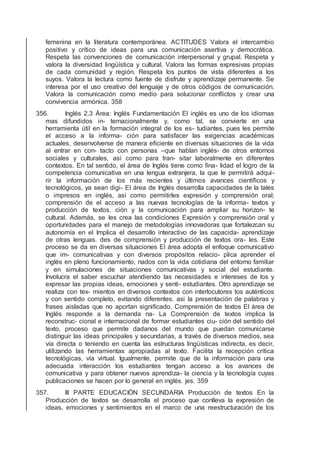 femenina en la literatura contemporánea. ACTITUDES Valora el intercambio
positivo y crítico de ideas para una comunicación asertiva y democrática.
Respeta las convenciones de comunicación interpersonal y grupal. Respeta y
valora la diversidad lingüística y cultural. Valora las formas expresivas propias
de cada comunidad y región. Respeta los puntos de vista diferentes a los
suyos. Valora la lectura como fuente de disfrute y aprendizaje permanente. Se
interesa por el uso creativo del lenguaje y de otros códigos de comunicación.
Valora la comunicación como medio para solucionar conﬂictos y crear una
convivencia armónica. 358
356. Inglés 2.3 Área: Inglés Fundamentación El inglés es uno de los idiomas
mas difundidos in- ternacionalmente y, como tal, se convierte en una
herramienta útil en la formación integral de los es- tudiantes, pues les permite
el acceso a la informa- ción para satisfacer las exigencias académicas
actuales, desenvolverse de manera eﬁciente en diversas situaciones de la vida
al entrar en con- tacto con personas –que hablan inglés- de otros entornos
sociales y culturales, así como para tran- sitar laboralmente en diferentes
contextos. En tal sentido, el área de Inglés tiene como ﬁna- lidad el logro de la
competencia comunicativa en una lengua extranjera, la que le permitirá adqui-
rir la información de los más recientes y últimos avances cientíﬁcos y
tecnológicos, ya sean digi- El área de Inglés desarrolla capacidades de la tales
o impresos en inglés, así como permitirles expresión y comprensión oral;
comprensión de el acceso a las nuevas tecnologías de la informa- textos y
producción de textos. ción y la comunicación para ampliar su horizon- te
cultural. Además, se les crea las condiciones Expresión y comprensión oral y
oportunidades para el manejo de metodologías innovadoras que fortalezcan su
autonomía en el Implica el desarrollo interactivo de las capacida- aprendizaje
de otras lenguas. des de comprensión y producción de textos ora- les. Este
proceso se da en diversas situaciones El área adopta el enfoque comunicativo
que im- comunicativas y con diversos propósitos relacio- plica aprender el
inglés en pleno funcionamiento, nados con la vida cotidiana del entorno familiar
y en simulaciones de situaciones comunicativas y social del estudiante.
Involucra el saber escuchar atendiendo las necesidades e intereses de los y
expresar las propias ideas, emociones y senti- estudiantes. Otro aprendizaje se
realiza con tex- mientos en diversos contextos con interlocutores tos auténticos
y con sentido completo, evitando diferentes. asi la presentación de palabras y
frases aisladas que no aportan signiﬁcado. Comprensión de textos El área de
Inglés responde a la demanda na- La Comprensión de textos implica la
reconstruc- cional e internacional de formar estudiantes ciu- ción del sentido del
texto, proceso que permite dadanos del mundo que puedan comunicarse
distinguir las ideas principales y secundarias, a través de diversos medios, sea
vía directa o teniendo en cuenta las estructuras lingüísticas indirecta, es decir,
utilizando las herramientas apropiadas al texto. Facilita la recepción crítica
tecnológicas, vía virtual. Igualmente, permite que de la información para una
adecuada interacción los estudiantes tengan acceso a los avances de
comunicativa y para obtener nuevos aprendiza- la ciencia y la tecnología cuyas
publicaciones se hacen por lo general en inglés. jes. 359
357. III PARTE EDUCACIÓN SECUNDARIA Producción de textos En la
Producción de textos se desarrolla el proceso que conlleva la expresión de
ideas, emociones y sentimientos en el marco de una reestructuración de los
 