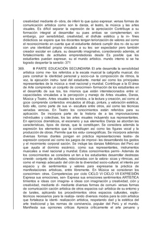 creatividad mediante di- obra, de inferir lo que quiso expresar. versas formas de
comunicación artística como son la danza, el teatro, la música y las artes
visuales. Es difícil separar la expresión de la apreciación Contribuye a su
formación integral al desarrollar su pues ambas se complementan; sin
embargo, por sensibilidad, creatividad, el disfrute estético y la in- ﬁnes
didácticos se espera que los docentes tengan teriorización de valores así como
el reconocimiento en cuenta que el estudiante deberá cumplir dos ro- de su ser
con una identidad propia vinculada a su les: ser espectador pero también
creador escolar en cultura. su desarrollo imaginativo, considerando además, el
fortalecimiento de actitudes emprendedoras desde Es posible que los
estudiantes puedan expresar, su el mundo artístico. mundo interno si se ha
logrado despertar la sensibi- 371
369. III PARTE EDUCACIÓN SECUNDARIA El arte desarrolla la sensibilidad
artística como me- tos referidos a la escala musical la caligrafía musical, dio
para construir la identidad personal y socio-cul- la composición de ritmos, la
voz, la ejecución instru- tural del estudiante. mental así como los principales
representantes de la música a nivel nacional y mundial. Contribuye a la El área
de Arte comprende un conjunto de conocimien- formación de los estudiantes en
el desarrollo de sus tos, los mismos que están interrelacionados entre sí:
capacidades vinculadas a la percepción y manejo de Artes visuales, Danza,
Música y Teatro. Artes visuales los sonidos, a la lectura y creación, así como al
goce comprende contenidos vinculados al dibujo, pintura, y valoración estética,
todo ello, como parte de sus vi- escultura entre otros, así como las técnicas
variadas vencias. En Teatro los conocimientos están referidos para su
aplicación. Se incorpora parte de la historia de a las improvisaciones
individuales y colectivas, los las artes visuales incluyendo sus representantes.
En ejercicios dramáticos, el escenario y sus elementos Danza se abordan las
características, tipos de danza, que la constituyen. Se considera además la
expresión los elementos que la constituyen así como las ﬁguras vocal y la
producción de obras. Permite que los estu- coreográﬁcas. Se incorpora además
diversas formas diantes pongan en práctica representaciones teatra- de
expresión corporal así como los juegos de improvi- les desarrollando los gestos
y el movimiento corporal sación. Se incluye las danzas folklóricas del Perú así
que ayuda al dominio escénico. como sus representantes, instrumentos
musicales a nivel nacional y mundial. Estos conocimientos permi- Además de
los conocimientos se considera un ten a los estudiantes desarrollar destrezas
cinesté- conjunto de actitudes, relacionadas con la valora- sicas y rítmicas, así
como el manejo adecuado del ción de la diversidad socio-cultural, el interés por
espacio y de sentimientos y valores para expresarse la práctica de
manifestaciones artísticas, entre libremente. En Música se consideran los
conocimien- otras. Competencias por ciclo CICLO VI CICLO VII EXPRESIÓN
Expresa sus emociones, sen- Expresa sus emociones sentimientos ARTÍSTICA
timientos e ideas con imagina- e ideas con imaginación y creatividad, ción y
creatividad, mediante di- mediante diversas formas de comuni- versas formas
de comunicación cación artística de otros espacios cul- artística de su entorno y
de turales, aplicando los procedimientos otros espacios culturales, explo-
técnicos necesarios para la realiza- rando diversos modos para la ción artística
que fortalezca la identi- realización artística, respetando dad y la estética del
arte tradicional y las normas de convivencia. popular del Perú y el mundo.
Maniﬁesta sus opiniones críticas Aprecia críticamente el arte peruano y
 