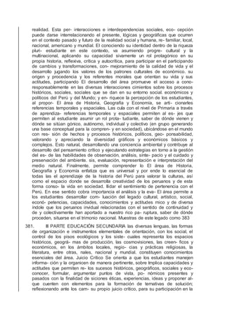 realidad. Esta per- interacciones e interdependencias sociales, eco- cepción
puede darse interrelacionando el presente, lógicas y geográﬁcas que ocurren
en el contexto pasado y futuro de la realidad social y humana, re- familiar, local,
nacional, americano y mundial. El conociendo su identidad dentro de la riqueza
pluri- estudiante en este contexto, va asumiendo progre- cultural y la
multinacional, aplicando su capacidad sivamente un rol protagónico en su
propia historia, reﬂexiva, crítica y autocrítica, para participar en el participando
de cambios y transformaciones, con- mejoramiento de la calidad de vida y el
desarrollo jugando los valores de los patrones culturales de económico. su
origen y procedencia y los referentes morales que orientan su vida y sus
actitudes, participando El desarrollo del área promueve el acceso a cono-
responsablemente en las diversas interacciones cimientos sobre los procesos
históricos, sociales, sociales que se dan en su entorno social. económicos y
políticos del Perú y del Mundo; y en- riquece la percepción de los estudiantes,
al propor- El área de Historia, Geografía y Economía, se arti- cionarles
referencias temporales y espaciales. Las cula con el nivel de Primaria a través
de aprendiza- referencias temporales y espaciales permiten al es- jes que
permiten al estudiante asumir un rol prota- tudiante, saber de dónde vienen y
dónde se sitúan gónico, autónomo, individual y colectivo (en grupo generando
una base conceptual para la compren- y en sociedad), ubicándose en el mundo
con res- sión de hechos y procesos históricos, políticos, geo- ponsabilidad,
valorando y apreciando la diversidad gráﬁcos y económicos básicos y
complejos. Esto natural, desarrollando una conciencia ambiental y contribuye al
desarrollo del pensamiento crítico y ejecutando estrategias en torno a la gestión
del es- de las habilidades de observación, análisis, sínte- pacio y el cuidado y
preservación del ambiente. sis, evaluación, representación e interpretación del
medio natural. Finalmente, permite comprender lo El área de Historia,
Geografía y Economía enfatiza que es universal y por ende lo esencial de
todas las el aprendizaje de la historia del Perú para valorar la culturas, así
como el espacio donde se desarrolla creatividad de los peruanos y de esta
forma conso- la vida en sociedad. llidar el sentimiento de pertenencia con el
Perú. En ese sentido cobra importancia el análisis y la eva- El área permite a
los estudiantes desarrollar com- luación del legado cultural, artístico, social,
econó- petencias, capacidades, conocimientos y actitudes mico y de diversa
índole que los peruanos invidual relacionadas con el sentido de continuidad y
de y colectivamente han aportado a nuestro rico pa- ruptura, saber de dónde
proceden, situarse en el trimonio nacional. Muestras de este legado como 383
381. III PARTE EDUCACIÓN SECUNDARIA las diversas lenguas, las formas
de organización e instrumentos elementales de orientación, con los social, el
control de los pisos ecológicos y los siste- cuales representa los espacios
históricos, geográ- mas de producción, las cosmovisiones, las creen- ﬁcos y
económicos, en los ámbitos locales, regio- cias y prácticas religiosas, la
literatura, entre otras, nales, nacional y mundial. constituyen conocimientos
esenciales del área. Juicio Crítico Se orienta a que los estudiantes manejen
informa- ción y la organicen de manera pertinente, sobre Implica capacidades y
actitudes que permiten re- los sucesos históricos, geográﬁcos, sociales y eco-
conocer, formular, argumentar puntos de vista, po- nómicos presentes y
pasados con la ﬁnalidad de siciones éticas, experiencias, ideas y proponer al-
que cuenten con elementos para la formación de ternativas de solución;
reﬂexionando ante los cam- su propio juicio crítico, para su participación en la
 