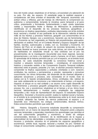 bios del mundo actual, situándose en el tiempo y el sociedad y la valoración de
su país. Por ello, las espacio. El estudiante juzga la realidad espacial y
competencias del área orientan el desarrollo inte- temporal, asumiendo una
actitud crítica y reﬂexiva, gral del manejo de información, la comprensión es-
autónoma y comprometida; tomando la iniciativa, pacio temporal y el juicio
crítico. proponiendo y formulando, fundamentando y expli- cando soluciones
viables y responsables frente a Manejo de Información la problemática
identiﬁcada en el desarrollo de los procesos históricos, geográﬁcos y
económicos en Implica capacidades y actitudes relacionadas con el los ámbitos
local, nacional y mundial. el uso pertinente de la información, referida al desa-
rrollo de los hechos y procesos históricos, geográﬁ- Los conocimientos en el
área de Historia, Geogra- cos y económicos, haciendo uso de herramientas y
fía y Economía se han organizado en Historia del procedimientos adecuados,
efectuando el análisis Perú en el Contexto Mundial y Espacio Geográﬁ- de las
fuentes, escritas, audiovisuales u orales, con co, Sociedad y Economía. En
Historia del Perú en el objeto de adquirir de nociones temporales e his- el
Contexto Mundial se busca promover que cada tóricas, así como el desarrollo
de habilidades en estudiante vincule su vida cotidiana con el pro- los
procedimientos de la investigación documental ceso local, regional, nacional,
latinoamericano y en torno a la realidad social y humana, en el tiem- mundial.
El aprendizaje de la historia permitirá que po y en el espacio, en el ámbito local,
regional, na- cada estudiante desarrolle su conciencia histórica cional y
mundial. y adquiera nociones temporales – cronológicas, el conocimiento
histórico y encuentre sentido a las Comprensión Espacio Temporal múltiples
relaciones entre el pasado, presente y fu- turo, al abordar procesos históricos y
comprender la Implica capacidades y actitudes orientadas a com- duración,
similitudes, los cambios y permanencias y prender, representar y comunicar
conocimiento, los ritmos temporales, del desarrollo de las diversas utilizando y
aplicando secuencias y procesos, ana- sociedades en el mundo. Esto se
realiza con la ﬁ- lizando simultaneidades, ritmos, similitudes; inte- nalidad de
que cada adolescente se reconozca y se rrelacionando el tiempo y el espacio,
respecto al ubique en su real contexto y se asuma como sujeto desarrollo de
los fenómenos y procesos geográﬁ- protagonista de su propia historia y del
proceso his- cos y económicos; situándose en el tiempo y el es- tórico local,
nacional, latinoamericano y mundial. pacio, empleando las categorías
temporales y téc- nicas de representación del espacio. El estudiante Espacio
Geográﬁco, Sociedad y Economía posibili- evalúa la realidad social y humana,
en el ámbito ta la comprensión de las interrelaciones entre la di- local, nacional
y mundial; utilizando las fuentes de námica poblacional, el espacio y el
desarrollo eco- información, los códigos convencionales, técnicas nómico.
Estos conocimientos permitirán que cada 384
382. Historia, Geografía y Economía estudiante desarrolle su comprensión
espacio-tem- en un marco de desarrollo sostenido. Adquieren poral y adquiera
nociones temporales y espaciales importancia los aprendizajes que permiten el
uso del conocimiento geográﬁco y económico, a través de códigos
convencionales, técnicas e instrumen- de la identiﬁcación de la riqueza y
potencialidad de tos elementales y complejos con los cuales se re- fuentes de
recursos y productos ubicados en el presenta los espacios geográﬁcos y
económicos. ámbito local, regional, nacional y mundial. Se pro- También se
incluye el conocimiento cartográﬁco, y mueven capacidades para la gestión de
 