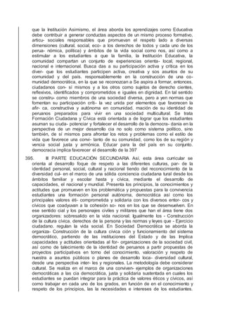 que la Institución Asimismo, el área aborda los aprendizajes como Educativa
debe contribuir a generar conductas aspectos de un mismo proceso formativo,
articu- sociales responsables que promuevan el respeto lado a diversas
dimensiones (cultural, social, eco- a los derechos de todos y cada uno de los
perua- nómica, política) y ámbitos de la vida social como nos, así como a
estimular a los estudiantes a que la familia, la Institución Educativa, la
comunidad compartan un conjunto de experiencias orienta- local, regional,
nacional e internacional. Busca das a su participación activa y crítica en los
diver- que los estudiantes participen activa, creativa y sos asuntos de su
comunidad y del país. responsablemente en la construcción de una co-
munidad democrática, en la que se reconozcan a Se aspira a formar, entonces,
ciudadanos con- sí mismos y a los otros como sujetos de derecho cientes,
reﬂexivos, identiﬁcados y comprometidos e iguales en dignidad. En tal sentido
se constru- como miembros de una sociedad diversa, pero a yen normas que
fomentan su participación críti- la vez unida por elementos que favorecen la
aﬁr- ca, constructiva y autónoma en comunidad. mación de su identidad de
peruanos preparados para vivir en una sociedad multicultural. Se trata
Formación Ciudadana y Cívica está orientada a de lograr que los estudiantes
asuman su ciuda- potenciar y fortalecer el desarrollo de la democra- danía en la
perspectiva de un mejor desarrollo cia no solo como sistema político, sino
también, de sí mismos para afrontar los retos y problemas como el estilo de
vida que favorece una convi- tanto de su comunidad, como los de su región y
vencia social justa y armónica. Educar para la del país en su conjunto.
democracia implica favorecer el desarrollo de la 397
395. III PARTE EDUCACIÓN SECUNDARIA Así, esta área curricular se
orienta al desarrollo foque de respeto a las diferentes culturas, par- de la
identidad personal, social, cultural y nacional tiendo del reconocimiento de la
diversidad cul- en el marco de una sólida conciencia ciudadana tural desde los
ámbitos familiar y escolar hasta y cívica, mediante el desarrollo de
capacidades, el nacional y mundial. Presenta los principios, la conocimientos y
actitudes que promueven en los problemática y propuestas para la convivencia
estudiantes una formación personal autónoma, democrática así como los
principales valores éti- comprometida y solidaria con los diversos entor- cos y
cívicos que coadyuvan a la cohesión so- nos en los que se desenvuelven. En
ese sentido cial y los personajes civiles y militares que han el área tiene dos
organizadores: sobresalido en la vida nacional. Igualmente los - Construcción
de la cultura cívica. derechos de la persona y las normas y leyes que - Ejercicio
ciudadano. regulan la vida social. En Sociedad Democrática se aborda la
organiza- Construcción de la cultura cívica ción y funcionamiento del sistema
democrático, partiendo de las instituciones del Estado y de las Implica
capacidades y actitudes orientadas al for- organizaciones de la sociedad civil,
así como de talecimiento de la identidad de peruanos a partir propuestas de
proyectos participativos en torno del conocimiento, valoración y respeto de
nuestra a asuntos públicos o planes de desarrollo loca- diversidad cultural,
desde una perspectiva inter- les y regionales. La metodología debe considerar
cultural. Se realiza en el marco de una conviven- ejemplos de organizaciones
democráticas a las cia democrática, justa y solidaria sustentada en cuales los
estudiantes se puedan integrar para la práctica de valores éticos y cívicos, así
como trabajar en cada uno de los grados, en función de en el conocimiento y
respeto de los principios, las la necesidades e intereses de los estudiantes.
 