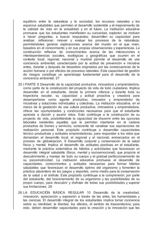 equilibrio entre la naturaleza y la sociedad, los recursos naturales y los
espacios saludables que permitan el desarrollo sostenible y el mejoramiento de
la calidad de vida en la actualidad y en el futuro. La institución educativa
promueve que los estudiantes maniﬁesten su curiosidad, exploren, se motiven
a hacer preguntas, a buscar respuestas; desarrollen su capacidad para
analizar, reﬂexionar, innovar y evaluar los procesos de la naturaleza;
permitiéndoles generar explicaciones acerca del mundo en el que viven,
basados en el conocimiento y en sus propias observaciones y experiencias. La
construcción reﬂexiva de conocimientos acerca de las interacciones e
interdependencias sociales, ecológicas y geográﬁcas que ocurren en el
contexto local, regional, nacional y mundial permite el desarrollo de una
conciencia ambiental; caracterizada por la actitud de prevención e iniciativa
antes, durante y después de desastres originados por las consecuencias de la
acción humana o por efectos de procesos naturales. Esta capacidad de gestión
de riesgos constituye un aprendizaje fundamental para el desarrollo de la
conciencia ambiental. 27
25.I PARTE 8 Desarrollo de la capacidad productiva, innovadora y emprendedora,
como parte de la construcción del proyecto de vida de todo ciudadano. Implica
desarrollar en el estudiante, desde la primera infancia y durante toda su
trayectoria escolar, su capacidad y actitud proactiva y creadora para
desempeñarse como agente productivo, innovador y emprendedor de
iniciativas y soluciones individuales y colectivas. La institución educativa, en el
marco de la gestación de una cultura productiva, innovadora y emprendedora,
ofrece las oportunidades y condiciones necesarias para que el estudiante
aprenda a decidir y asumir retos. Esto contribuye a la construcción de su
proyecto de vida, posibilitándole la capacidad de discernir entre las opciones
laborales existentes aquellas que le permitan insertarse en la cadena
productiva de bienes y servicios, consciente de canalizar sus aspiraciones de
realización personal. Este propósito contribuye a desarrollar capacidades
técnico productivas y actitudes emprendedoras, para responder a los retos que
demandan el desarrollo local, el regional y el nacional, enmarcados en el
proceso de globalización. 9 Desarrollo corporal y conservación de la salud
física y mental. Implica el desarrollo de actitudes positivas en el estudiante,
mediante la práctica sistemática de hábitos y actividades que favorezcan un
desarrollo integral saludable (físico, mental y socioemocional), que propicie el
descubrimiento y manejo de todo su cuerpo y el gradual perfeccionamiento de
su psicomotricidad. La institución educativa promueve el desarrollo de
capacidades, conocimientos y actitudes necesarias para formar hábitos
saludables que favorezcan el desarrollo óptimo del organismo y fomenten la
práctica placentera de los juegos y deportes, como medio para la conservación
de la salud y el disfrute. Este propósito contribuye a la comprensión, por parte
del estudiante, del funcionamiento de su organismo y las posibilidades de su
propio cuerpo, para descubrir y disfrutar de todas sus posibilidades y superar
sus limitaciones. 28
26.LA EDUCACIÓN BÁSICA REGULAR 10 Desarrollo de la creatividad,
innovación, apreciación y expresión a través de las artes, las humanidades y
las ciencias. El desarrollo integral de los estudiantes implica tomar conciencia
sobre su identidad, la libertad, los afectos, el sentido de trascendencia; para
esto, deben desarrollar capacidades para la creación y la innovación que les
 