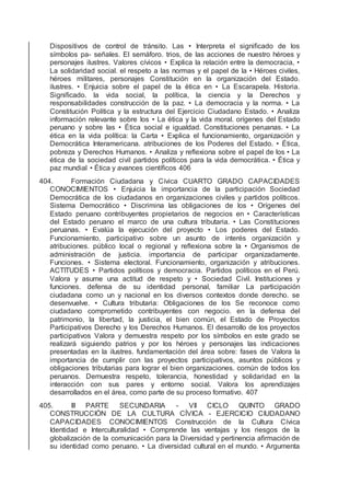 Dispositivos de control de tránsito. Las • Interpreta el signiﬁcado de los
símbolos pa- señales. El semáforo. trios, de las acciones de nuestro héroes y
personajes ilustres. Valores cívicos • Explica la relación entre la democracia, •
La solidaridad social. el respeto a las normas y el papel de la • Héroes civiles,
héroes militares, personajes Constitución en la organización del Estado.
ilustres. • Enjuicia sobre el papel de la ética en • La Escarapela. Historia.
Signiﬁcado. la vida social, la política, la ciencia y la Derechos y
responsabilidades construcción de la paz. • La democracia y la norma. • La
Constitución Política y la estructura del Ejercicio Ciudadano Estado. • Analiza
información relevante sobre los • La ética y la vida moral. orígenes del Estado
peruano y sobre las • Ética social e igualdad. Constituciones peruanas. • La
ética en la vida política: la Carta • Explica el funcionamiento, organización y
Democrática Interamericana. atribuciones de los Poderes del Estado. • Ética,
pobreza y Derechos Humanos. • Analiza y reﬂexiona sobre el papel de los • La
ética de la sociedad civil partidos políticos para la vida democrática. • Ética y
paz mundial • Ética y avances cientíﬁcos 406
404. Formación Ciudadana y Cívica CUARTO GRADO CAPACIDADES
CONOCIMIENTOS • Enjuicia la importancia de la participación Sociedad
Democrática de los ciudadanos en organizaciones civiles y partidos políticos.
Sistema Democrático • Discrimina las obligaciones de los • Orígenes del
Estado peruano contribuyentes propietarios de negocios en • Características
del Estado peruano el marco de una cultura tributaria. • Las Constituciones
peruanas. • Evalúa la ejecución del proyecto • Los poderes del Estado.
Funcionamiento, participativo sobre un asunto de interés organización y
atribuciones. público local o regional y reﬂexiona sobre la • Organismos de
administración de justicia. importancia de participar organizadamente.
Funciones. • Sistema electoral. Funcionamiento, organización y atribuciones.
ACTITUDES • Partidos políticos y democracia. Partidos políticos en el Perú.
Valora y asume una actitud de respeto y • Sociedad Civil. Instituciones y
funciones. defensa de su identidad personal, familiar La participación
ciudadana como un y nacional en los diversos contextos donde derecho. se
desenvuelve. • Cultura tributaria: Obligaciones de los Se reconoce como
ciudadano comprometido contribuyentes con negocio. en la defensa del
patrimonio, la libertad, la justicia, el bien común, el Estado de Proyectos
Participativos Derecho y los Derechos Humanos. El desarrollo de los proyectos
participativos Valora y demuestra respeto por los símbolos en este grado se
realizará siguiendo patrios y por los héroes y personajes las indicaciones
presentadas en la ilustres. fundamentación del área sobre: fases de Valora la
importancia de cumplir con las proyectos participativos, asuntos públicos y
obligaciones tributarias para lograr el bien organizaciones. común de todos los
peruanos. Demuestra respeto, tolerancia, honestidad y solidaridad en la
interacción con sus pares y entorno social. Valora los aprendizajes
desarrollados en el área, como parte de su proceso formativo. 407
405. III PARTE SECUNDARIA - VII CICLO QUINTO GRADO
CONSTRUCCIÓN DE LA CULTURA CÍVICA - EJERCICIO CIUDADANO
CAPACIDADES CONOCIMIENTOS Construcción de la Cultura Cívica
Identidad e Interculturalidad • Comprende las ventajas y los riesgos de la
globalización de la comunicación para la Diversidad y pertinencia aﬁrmación de
su identidad como peruano. • La diversidad cultural en el mundo. • Argumenta
 
