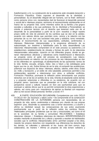 Autoformación e In- La construcción de la autonomía está vinculada teracción y
Formación Filosóﬁca. Estos suponen al desarrollo de la identidad y
personalidad. Su el desarrollo integral del ser humano, con la ﬁnali- deﬁnición
como persona única con, necesidades dad de favorecer el desarrollo personal
y social del e intereses propios, asimismo el reconocimiento adolescente en el
marco de su proyecto vida. como miembro activo de su familia y los grupos
sociales y culturales a los que pertenece. Se re- Identidad y Personalidad, se
orienta a potenciar laciona con el derecho que tenemos cada uno de el
desarrollo de la personalidad a partir de la com- nosotros a elegir nuestro
propio estilo de vida de prensión de los cambios que se dan en la adoles-
acuerdo con valores éticos que permitan cons- cencia y la relación con las
personas de su en- truir una sociedad más justa y solidaria. torno inmediato.
Implica el reconocimiento de sus capacidades, actitudes, sentimientos e
intereses; Relaciones interpersonales y la progresiva aﬁrmación de su
autoconcepto, au- toestima y habilidades para la vida; desarrollando Las
relaciones interpersonales comprenden el en este proceso su autonomía y el
establecimien- establecimiento de vínculos y formas de parti- to de relaciones
interpersonales adecuadas. cipación en los diferentes grupos, donde se ge-
neran intercambios afectivos y valorativos como Autoformación e Interacción,
se proyecta como el parte del proceso de socialización. Las relacio-
autoconocimiento en relación con los procesos de nes interpersonales se dan
en los diferentes en- aprendizaje, el planteamiento de las oportunida- tornos de
la vida: familia, escuela, amigos, traba- des a futuro y las estrategias para
lograr sus me- jo, etc. Sobre formas de ver la vida, el compartir tas académicas,
potenciar sus espacios de desa- intereses, afectos, valores, entre otros. Estas
ex- rrollo y recreación, y un estilo de vida saludable. periencias permiten a los
adolescentes aprender a relacionarse con otros, a enfrentar conﬂictos,
Formación Filosóﬁca, promueve la reﬂexión sobre armonizando sus propios
derechos con el de los el sentido de la vida, Orienta al estudiante sobre demás
y a proponer soluciones a diferentes si- su existencia, de acuerdo con un
proyecto perso- tuaciones que se presentan en la vida cotidiana. nal con
perspectiva social y cultural, basado en Son una oportunidad para que se
acerquen a valores éticos que le va permitir comprender la otras experiencias y
valores, así como para am- importancia de ejercer su libertad con responsa-
pliar su red social. bilidad personal, familiar y social. 411
409. III PARTE EDUCACIÓN SECUNDARIA Competencias por ciclo CICLO
VI CICLO VII • Se reconoce y valora como • Se compromete en la construcción
CONSTRUCCIÓN DE LA AUTONOMÍA persona con necesidades, de un
proyecto de vida, apren- sentimientos e intereses pro- diendo de sus propias
experien- pios, desarrolla su autoestima cias a tomar decisiones y a asumir y
aﬁrma su identidad sexual, las consecuencias de sus actos asumiendo
positivamente sus a partir de la reﬂexión sobre los cambios físicos,
intelectuales principales problemas que se dan y emocionales, así como el rol
en la sociedad. de su familia y comunidad. RELACIONES • Establece
relaciones interper- • Establece relaciones de intercam- INTERPERSONALES
sonales mediante el desarrollo bio y afecto y aprende a resolver de habilidades
sociales que le conﬂictos interpersonales armo- permitan aceptar a los otros,
nizando los propios derechos con respetando sus diferencias los derechos de
los demás, en culturales y valorando el tra- busca del bien común. bajo
colaborativo, de manera • Aﬁrma un proyecto de vida toman- solidaria y
 