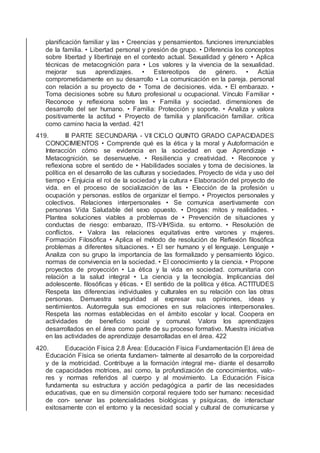 planiﬁcación familiar y las • Creencias y pensamientos. funciones irrenunciables
de la familia. • Libertad personal y presión de grupo. • Diferencia los conceptos
sobre libertad y libertinaje en el contexto actual. Sexualidad y género • Aplica
técnicas de metacognición para • Los valores y la vivencia de la sexualidad.
mejorar sus aprendizajes. • Estereotipos de género. • Actúa
comprometidamente en su desarrollo • La comunicación en la pareja. personal
con relación a su proyecto de • Toma de decisiones. vida. • El embarazo. •
Toma decisiones sobre su futuro profesional u ocupacional. Vínculo Familiar •
Reconoce y reﬂexiona sobre las • Familia y sociedad. dimensiones de
desarrollo del ser humano. • Familia: Protección y soporte. • Analiza y valora
positivamente la actitud • Proyecto de familia y planiﬁcación familiar. crítica
como camino hacia la verdad. 421
419. III PARTE SECUNDARIA - VII CICLO QUINTO GRADO CAPACIDADES
CONOCIMIENTOS • Comprende qué es la ética y la moral y Autoformación e
Interacción cómo se evidencia en la sociedad en que Aprendizaje •
Metacognición. se desenvuelve. • Resiliencia y creatividad. • Reconoce y
reﬂexiona sobre el sentido de • Habilidades sociales y toma de decisiones. la
política en el desarrollo de las culturas y sociedades. Proyecto de vida y uso del
tiempo • Enjuicia el rol de la sociedad y la cultura • Elaboración del proyecto de
vida. en el proceso de socialización de las • Elección de la profesión u
ocupación y personas. estilos de organizar el tiempo. • Proyectos personales y
colectivos. Relaciones interpersonales • Se comunica asertivamente con
personas Vida Saludable del sexo opuesto. • Drogas: mitos y realidades. •
Plantea soluciones viables a problemas de • Prevención de situaciones y
conductas de riesgo: embarazo, ITS-VIH/Sida. su entorno. • Resolución de
conﬂictos. • Valora las relaciones equitativas entre varones y mujeres.
Formación Filosóﬁca • Aplica el método de resolución de Reﬂexión ﬁlosóﬁca
problemas a diferentes situaciones. • El ser humano y el lenguaje. Lenguaje •
Analiza con su grupo la importancia de las formalizado y pensamiento lógico.
normas de convivencia en la sociedad. • El conocimiento y la ciencia. • Propone
proyectos de proyección • La ética y la vida en sociedad. comunitaria con
relación a la salud integral • La ciencia y la tecnología. Implicancias del
adolescente. ﬁlosóﬁcas y éticas. • El sentido de la política y ética. ACTITUDES
Respeta las diferencias individuales y culturales en su relación con las otras
personas. Demuestra seguridad al expresar sus opiniones, ideas y
sentimientos. Autorregula sus emociones en sus relaciones interpersonales.
Respeta las normas establecidas en el ámbito escolar y local. Coopera en
actividades de beneﬁcio social y comunal. Valora los aprendizajes
desarrollados en el área como parte de su proceso formativo. Muestra iniciativa
en las actividades de aprendizaje desarrolladas en el área. 422
420. Educación Física 2.8 Área: Educación Física Fundamentación El área de
Educación Física se orienta fundamen- talmente al desarrollo de la corporeidad
y de la motricidad. Contribuye a la formación integral me- diante el desarrollo
de capacidades motrices, así como, la profundización de conocimientos, valo-
res y normas referidos al cuerpo y al movimiento. La Educación Física
fundamenta su estructura y acción pedagógica a partir de las necesidades
educativas, que en su dimensión corporal requiere todo ser humano: necesidad
de con- servar las potencialidades biológicas y psíquicas, de interactuar
exitosamente con el entorno y la necesidad social y cultural de comunicarse y
 