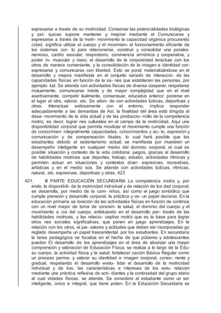 expresarse a través de su motricidad. Conservar las potencialidades biológicas
y psí- quicas supone mantener y mejorar mediante el Comunicarse y
expresarse a través de la motri- movimiento la capacidad orgánica procurando
cidad, signiﬁca utilizar el cuerpo y el movimien- el funcionamiento eﬁciente de
los sistemas cor- to para relacionarse, construir y consolidar una porales:
nervioso, cardio vascular, respiratorio, convivencia armónica y cooperativa, y
poder in- muscular y óseo; el desarrollo de la corporeidad teractuar con los
otros de manera conveniente, y la consolidación de la imagen e identidad cor-
expresarse y comunicarse con libertad. Esto se poral; materializándose en el
desarrollo y mejora maniﬁesta en el conjunto variado de interaccio- de las
capacidades físicas en función de la sa- nes que establecen las personas, por
ejemplo: lud. Se atiende con actividades físicas de diversa cooperar, respetarse
mutuamente, comunicarse índole y de mayor complejidad que en el nivel
asertivamente, competir lealmente, consensuar, educativo anterior. ponerse en
el lugar el otro, valorar, etc. Se atien- de con actividades lúdicas, deportivas y
otras. Interactuar exitosamente con el entorno, implica responder
adecuadamente a las demandas de Así, la ﬁnalidad del área está dirigida al
desa- movimiento de la vida actual y de las produccio- rrollo de la competencia
motriz, es decir, lograr nes culturales en el campo de la motricidad. Aquí una
disponibilidad corporal que permita movilizar el movimiento cumple una función
de conocimien- integralmente capacidades, conocimientos y ac- to, expresión y
comunicación y de compensación titudes, lo cual hará posible que los
estudiantes debido al sedentarismo actual; se maniﬁesta por muestren un
desempeño inteligente en cualquier medio del dominio corporal, el cual es
posible situación y contexto de la vida cotidiana: juegos, gracias al desarrollo
de habilidades motrices que deportes, trabajo, estudio, actividades rítmicas y
permiten actuar en situaciones y contextos diver- expresivas, recreativas,
artísticas y en el medio sos. Se atiende con actividades lúdicas, rítmicas,
natural, etc. expresivas, deportivas y otras. 423
421. III PARTE EDUCACIÓN SECUNDARIA La competencia motriz y, por
ende, la disponibili- de la motricidad individual y de relación de los dad corporal,
se desarrolla, por medio de la com- niños, así como el juego simbólico que
cumple prensión y desarrollo corporal, la práctica y va- un papel decisivo. En la
educación primaria se loración de las actividades físicas en función de continúa
con un nivel mayor de toma de concien- la salud, el dominio del cuerpo y el
movimiento a cia del cuerpo, enfatizando en el desarrollo per- través de las
habilidades motrices, y las relacio- ceptivo motriz que es la base para lograr
otros nes sociales signiﬁcativas, que ponen en juego aprendizajes. En la
relación con los otros, el jue- valores y actitudes que deben ser incorporadas go
reglado desempeña un papel trascendental. por los estudiantes. En secundaria
la tarea pedagógica se focaliza en el hecho de que púberes y adolescentes
puedan El desarrollo de los aprendizajes en el área de alcanzar una mayor
comprensión y valoración de Educación Física, se realiza a lo largo de la Edu-
su cuerpo, la actividad física y la salud; fortalecer cación Básica Regular como
un proceso perma- y valorar su identidad e imagen corporal, conso- nente y
gradual, respetando el desarrollo evolu- lidar el desarrollo de la motricidad
individual y de tivo, las características e intereses de los estu- relación
mediante una práctica reﬂexiva de acti- diantes y la continuidad del grupo etario
al cual vidades físicas. se atiende. Se considera al estudiante como un ser
inteligente, único e integral, que tiene poten- En la Educación Secundaria se
 