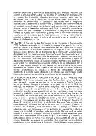 permitan expresarse y apreciar los diversos lenguajes, técnicas y recursos que
ofrecen el arte, las humanidades y las ciencias en contextos tan diversos como
el nuestro. La institución educativa promueve espacios para que los
estudiantes descubran y desarrollen dichas capacidades, favoreciendo la
expresión de sentimientos, la percepción del mundo real e imaginario;
aproximando al estudiante al conocimiento y valoración del patrimonio cultural
e intelectual de nuestro país y de la humanidad; permitiendo la valoración de la
riqueza creativa e innovadora existente en el Perú. La expresión y apreciación
por medio del arte contribuye al conocimiento e integración de diferentes
culturas de nuestro país y del mundo y, sobre todo, al desarrollo personal del
estudiante, en la medida que lo hace consciente de las posibilidades de
contribuir y valorar las artes, la cultura, el pensamiento de la humanidad y el
desarrollo de las ciencias. 29
27.I PARTE 11 Dominio de las Tecnologías de la Información y Comunicación
(TIC). Se busca desarrollar en los estudiantes capacidades y actitudes que les
permitan utilizar y aprovechar adecuadamente las TIC dentro de un marco
ético, potenciando el aprendizaje autónomo a lo largo de la vida. Se requiere
formarlos en el dominio de las tecnologías de la información y comunicación
digital (Internet), con capacidad para desempeñarse de forma competente en el
uso de los diversos programas para la recopilación, análisis, interpretación y
uso de información pertinente para la solución de problemas y toma de
decisiones de manera eﬁcaz. La escuela ofrece una formación que desarrolle el
juicio crítico y el pensamiento estratégico y reﬂexivo de los estudiantes, con el
ﬁn de que sepan seleccionar las fuentes de información y herramientas
pertinentes de soporte a los proyectos que emprenda, así como identiﬁcar
nuevas oportunidades de inclusión a través de comunidades virtuales.
Igualmente, la escuela busca adaptarse a los efectos que este lenguaje digital
tiene en las maneras de aprender y comunicarse de los estudiantes. 30
28.LA EDUCACIÓN BÁSICA REGULAR 4 LOGROS EDUCATIVOS DE LOS
ESTUDIANTES Hemos señalado aspectos fundamentales sobre con lo que
viven, no serán capaces de resolver los que se sustenta el Diseño Curricular
Nacio- problemas. Siempre concibamos a las personas nal de la EBR. Sin
embargo, es necesario re- como seres integrales, pues el pensamiento, el
saltar que ningún diseño garantiza de por sí los afecto y las emociones
enriquecen nuestro actuar aprendizajes de los estudiantes, sino que para
personal y ciudadano. constituirse en un factor de calidad, requiere es- tar
acompañado de un cambio real y efectivo en Necesitamos una educación que
prepare a los los procesos pedagógicos, dentro y más allá de estudiantes para
actuar en concordancia con los las aulas. Fines de la Educación Peruana: El
desarrollo personal, la identidad, la ciudadanía, los cam- Esto signiﬁca que,
como docentes, debemos bios en la sociedad del conocimiento y el mundo
reconocer los cambios y retos del mundo con- del trabajo. Así mismo, una
educación que con- temporáneo en los procesos de enseñanza y tribuya a
formar una sociedad democrática, justa, aprendizaje. Hay que darle un nuevo
sentido a la inclusiva, próspera, tolerante y forjadora de una enseñanza para
promover el pensamiento crítico, cultura de paz. la creatividad y la libertad; la
participación activa, el humor y el disfrute; y el desarrollo de una ac- Ello
implica desarrollar un conjunto de competen- titud proactiva y emprendedora;
evitando así el cias a lo largo de la Educación Básica Regular. simple copiado o
 
