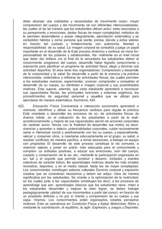 debe alcanzar una cialidades y necesidades de movimiento corpo- mayor
comprensión del cuerpo y del movimiento ral con diferentes intencionalidades,
las cuales al de tal manera que los estudiantes utilicen activi- estar asociadas a
su pensamiento y emociones, dades físicas de mayor complejidad, métodos de
le permiten desarrollarse y actuar integralmente, ejercitación sistemática y se
consoliden hábitos y como persona que siente, piensa, decide y actúa valores
en función del cuidado y fortalecimiento con autonomía, libertad y
responsabilidad. de su salud. La imagen corporal se consolida y juega un papel
importante en el desarrollo de la Este proceso dinámico y continuo se inicia for-
personalidad de los púberes y adolescentes. Ha- malmente en el nivel inicial
que debe dar énfasis cia el ﬁnal de la secundaria los estudiantes deben al
conocimiento progresivo del cuerpo, desarrollo haber logrado conocimiento y
autonomía para planiﬁcar un programa de actividad física, elegir y dominar una
actividad deportiva. El área tiene tres organizadores: Comprensión y desarrollo
de la corporeidad y la salud Se desarrolla a partir de la vivencia y la práctica
intencionada, sistemática y reﬂexiva de actividades físicas, las cuales permiten
a los estudiantes vivenciar, experimentar, conocer, comprender y consolidar el
desarrollo de su cuerpo, su identidad e imagen corporal y sus posibilidades
motrices. Esto supone, además, que cada estudiante aprenderá a reconocer
sus capacidades físicas, las principales funciones y sistemas orgánicos, los
procedimientos de seguridad personal y aquellos que se utilizan para
ejercitarse de manera sistemática. Asimismo, 424
422. Educación Física Convivencia e interacción sociomotriz aprenderá a
vivenciar, identiﬁcar y utilizar su frecuencia cardiaca para regular la práctica
Está orientada a desarrollar los procesos de so- de actividades físicas de
diversa índole, en el cialización de los estudiantes a partir de la reali-
acondicionamiento y mejora de sus capacidades zación de acciones corporales
de carácter socio- físicas con la ﬁnalidad de desarrollar sus motriz; es decir,
vivenciar y aprender a relacio- potencialidades corporales, cuidar racionalmente
narse e interactuar social y asertivamente con los su cuerpo, y especialmente,
valorar y conservar otros, a insertarse adecuadamente en el grupo, su salud. a
resolver conﬂictos de manera pacíﬁca, a tomar decisiones, a trabajar en equipo
con propósitos El desarrollo de este proceso constituye la vía comunes, a
vivenciar valores y poner en prácti- más adecuada para el conocimiento y
compren- ca actitudes positivas, a educar sus emociones, sión del cuerpo,
cuidado y conservación de la sa- etc.; mediante la participación organizada en
ac- lud y el soporte que permite construir y desarro- tividades y eventos
colectivos de carácter lúdico, llar aprendizajes motrices desde los más simples
recreativo, deportivo, y en el medio natural. hasta los de mayor complejidad.
Los conocimientos constituyen saberes culturales Dominio corporal y expresión
creativa que se consideran necesarios y deben ser adqui- ridos de manera
signiﬁcativa por los estudiantes, Se orienta a la optimización de la motricidad;
es los cuales junto a las capacidades constituyen los decir, a los procesos de
aprendizaje que per- aprendizajes básicos que los estudiantes nece- miten a
los estudiantes desarrollar y mejorar la sitan lograr, se deben trabajar
pedagógicamente calidad de sus movimientos a partir del conoci- en función de
un propósito deﬁnido y no por sí miento y comprensión de su cuerpo y sus
capa- mismos. Los conocimientos están organizados cidades perceptivo
motrices. Esto se operativiza en: Condición Física y Salud; Motricidad, Ritmo y
mediante la coordinación, el equilibrio, la agili- Expresión, y Juegos y Deportes.
 